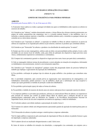NR 15 - ATIVIDADES E OPERAÇÕES INSALUBRES
ANEXO N.º 12
LIMITES DE TOLERÂNCIA PARA POEIRAS MINERAIS
ASBESTO
(Instituído pela Portaria SSST n.º 01, de 28 de maio de 1991)
1. O presente Anexo aplica-se a todas e quaisquer atividades nas quais os trabalhadores estão expostos ao asbesto no
exercício do trabalho.
1.1. Entende-se por "asbesto", também denominado amianto, a forma fibrosa dos silicatos minerais pertencentes aos
grupos de rochas metamórficas das serpentinas, isto é, a crisotila (asbesto branco), e dos anfibólios, isto é, a
actinolita, a amosita (asbesto marrom), a antofilita, a crocidolita (asbesto azul), a tremolita ou qualquer mistura que
contenha um ou vários destes minerais;
1.2. Entende-se por "exposição ao asbesto", a exposição no trabalho às fibras de asbesto respiráveis ou poeira de
asbesto em suspensão no ar originada pelo asbesto ou por minerais, materiais ou produtos que contenham asbesto.
1.3. Entende-se por "fornecedor" de asbesto, o produtor e/ou distribuidor da matéria-prima “in natura”.
2. Sempre que dois ou mais empregadores, embora cada um deles com personalidade jurídica própria, levem a cabo
atividades em um mesmo local de trabalho, serão, para efeito de aplicação dos dispositivos legais previstos neste
Anexo, solidariamente responsáveis contratante(s) e contratado(s).
2.1. Compete à(s) contratante(s) garantir os dispositivos legais previstos neste Anexo por parte do(s) contratado(s).
3. Cabe ao empregador elaborar normas de procedimento a serem adotadas em situações de emergência, informando
os trabalhadores convenientemente, inclusive com treinamento específico.
3.1. Entende-se por "situações de emergência" qualquer evento não programado dentro do processo habitual de
trabalho que implique o agravamento da exposição dos trabalhadores.
4. Fica proibida a utilização de qualquer tipo de asbesto do grupo anfibólio e dos produtos que contenham estas
fibras.
4.1. A autoridade competente, após consulta prévia às organizações mais representativas de empregadores e de
trabalhadores interessados, poderá autorizar o uso de anfibólios, desde que a substituição não seja exeqüível e
sempre que sejam garantidas as medidas de proteção à saúde dos trabalhadores.
5. Fica proibida a pulverização (spray) de todas as formas do asbesto.
6. Fica proibido o trabalho de menores de dezoito anos em setores onde possa haver exposição à poeira de asbesto.
7. As empresas (públicas ou privadas) que produzem, utilizam ou comercializam fibras de asbesto e as responsáveis
pela remoção de sistemas que contêm ou podem liberar fibras de asbesto para o ambiente deverão ter seus
estabelecimentos cadastrados junto ao Ministério do Trabalho e da Previdência Social/Instituto Nacional de
Seguridade Social, através de seu setor competente em matéria de segurança e saúde do trabalhador.
7.1. O referido cadastro será obtido mediante a apresentação do modelo Anexo I.
7.2. O número de cadastro obtido será obrigatoriamente apresentado quando da aquisição da matéria-prima junto ao
fornecedor.
7.3. O fornecedor de asbesto só poderá entregar a matéria-prima a empresas cadastradas.
7.4. Os órgãos públicos responsáveis pela autorização da importação de fibras de asbesto só poderão fornecer a guia
de importação a empresas cadastradas.
7.5. O cadastro deverá ser atualizado obrigatoriamente a cada 2 (dois) anos.
8. Antes de iniciar os trabalhos de remoção e/ou demolição, o empregador e/ou contratado, em conjunto com a

 