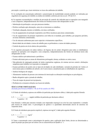 prevenção e controle que visem minimizar os riscos dos ambientes de trabalho.
5. As avaliações de concentração ambiental e caracterização da insalubridade somente poderão ser realizadas por
engenheiro de segurança do trabalho ou médico do trabalho conforme previsto no art. 195 da CLT.
6. As seguintes recomendações e medidas de prevenção de controle são indicadas para as operações com manganês
e seus compostos, independentemente dos limites de tolerância terem sido ultrapassados ou não:
- Substituição de perfuração a seco por processos úmidos;
- Perfeita ventilação após detonações, antes de se reiniciarem os trabalhos;
- Ventilação adequada, durante os trabalhos, em áreas confinadas;
- Uso de equipamentos de proteção respiratória com filtros mecânicos para áreas contaminadas;
- Uso de equipamentos de proteção respiratórios com linha de ar mandado, para trabalhos, por pequenos períodos,
em áreas altamente contaminadas;
- Uso de máscaras autônomas para casos especiais e treinamentos específicos;
- Rotatividade das atividades e turnos de trabalho para os perfuradores e outras atividades penosas;
- Controle da poeira em níveis abaixo dos permitidos.
7. As seguintes precauções de ordem médica e de higiene são de caráter obrigatório para todos os trabalhadores
expostos às operações com manganês e seus compostos, independentemente dos limites de tolerância terem sido
ultrapassados ou não:
- Exames médicos pré-admissionais e periódicos;
- Exames adicionais para as causas de absenteísmo prolongado, doença, acidentes ou outros casos;
- Não-admissão de empregado portador de lesões respiratórias orgânicas, de sistema nervoso central e disfunções
sangüíneas para trabalhos em exposição ao manganês;
- Exames periódicos de acordo com os tipos de atividades de cada trabalhador, variando de períodos de 3 (três) a 6
(seis) meses para os trabalhos do subsolo e de 6 (seis) meses a anualmente para os trabalhadores de superfície;
- Análises biológicas de sangue;
- Afastamento imediato de pessoas com sintomas de intoxicação ou alterações neurológicas ou psicológicas;
- Banho obrigatório após a jornada de trabalho;
- Troca de roupas de passeio/serviço/passeio;
- Proibição de se tomarem refeições nos locais de trabalho.
SÍLICA LIVRE CRISTALIZADA
(Incluído pela Portaria DNSST n.º 08, de 05 de outubro de 1992)
1. O limite de tolerância, expresso em milhões de partículas por decímetro cúbico, é dado pela seguinte fórmula:
8,5
L.T. = ———————— mppdc (milhões de partículas por decímetro cúbico)
% quartzo + 10
Esta fórmula é válida para amostras tomadas com impactador (impinger) no nível da zona respiratória e contadas
pela técnica de campo claro. A percentagem de quartzo é a quantidade determinada através de amostras em
suspensão aérea.
2. O limite de tolerância para poeira respirável, expresso em mg/m3, é dado pela seguinte fórmula:
8
L.T. = ——————— mg/m3
% quartzo + 2
3. Tanto a concentração como a percentagem do quartzo, para a aplicação deste limite, devem ser determinadas a
partir da porção que passa por um seletor com as características do Quadro n.° 1.

 