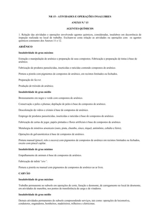 NR 15 - ATIVIDADES E OPERAÇÕES INSALUBRES
ANEXO N.º 13
AGENTES QUÍMICOS
1. Relação das atividades e operações envolvendo agentes químicos, consideradas, insalubres em decorrência de
inspeção realizada no local de trabalho. Excluam-se cesta relação as atividades ou operações com os agentes
químicos constantes dos Anexos 11 e 12.
ARSÊNICO
Insalubridade de grau máximo
Extração e manipulação de arsênico e preparação de seus compostos. Fabricação e preparação de tintas à base de
arsênico.
Fabricação de produtos parasiticidas, inseticidas e raticidas contendo compostos de arsênico.
Pintura a pistola com pigmentos de compostos de arsênico, em recintos limitados ou fechados.
Preparação do Secret.
Produção de trióxido de arsênico.
Insalubridade de grau médio
Bronzeamento em negro e verde com compostos de arsênico.
Conservação e peles e plumas; depilação de peles à base de compostos de arsênico.
Descoloração de vidros e cristais à base de compostos de arsênico.
Emprego de produtos parasiticidas, inseticidas e raticidas à base de compostos de arsênico.
Fabricação de cartas de jogar, papéis pintados e flores artificiais à base de compostos de arsênico.
Metalurgia de minérios arsenicais (ouro, prata, chumbo, zinco, níquel, antimônio, cobalto e ferro).
Operações de galvanotécnica à base de compostos de arsênico.
Pintura manual (pincel, rolo e escova) com pigmentos de compostos de arsênico em recintos limitados ou fechados,
exceto com pincel capilar.
Insalubridade de grau mínimo
Empalhamento de animais à base de compostos de arsênico.
Fabricação de tafetá “sire”.
Pintura a pistola ou manual com pigmentos de compostos de arsênico ao ar livre.
CARVÃO
Insalubridade de grau máximo
Trabalho permanente no subsolo em operações de corte, furação e desmonte, de carregamento no local de desmonte,
em atividades de manobra, nos pontos de transferência de carga e de viradores.
Insalubridade de grau médio
Demais atividades permanentes do subsolo compreendendo serviços, tais como: operações de locomotiva,
condutores, engatadores, bombeiros, madeireiros, trilheiros e eletricistas.

 