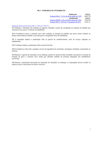 NR 3 - EMBARGO OU INTERDIÇÃO
Publicação
Portaria GM n.º 3.214, de 08 de junho de 1978
Atualizações
Portaria SSMT n.º 06, de 09 de março de 1983
Portaria SIT n.º 199, de 17 de janeiro de 2011

D.O.U.
06/07/78
D.O.U.
14/03/83
19/01/11

(Redação dada pela Portaria SIT n.º 199, de 17/01/11)
3.1 Embargo e interdição são medidas de urgência, adotadas a partir da constatação de situação de trabalho que
caracterize risco grave e iminente ao trabalhador.
3.1.1 Considera-se grave e iminente risco toda condição ou situação de trabalho que possa causar acidente ou
doença relacionada ao trabalho com lesão grave à integridade física do trabalhador.
3.2 A interdição implica a paralisação total ou parcial do estabelecimento, setor de serviço, máquina ou
equipamento.
3.3 O embargo implica a paralisação total ou parcial da obra.
3.3.1 Considera-se obra todo e qualquer serviço de engenharia de construção, montagem, instalação, manutenção ou
reforma.
3.4 Durante a vigência da interdição ou do embargo, podem ser desenvolvidas atividades necessárias à correção da
situação de grave e iminente risco, desde que adotadas medidas de proteção adequadas dos trabalhadores
envolvidos.
3.5 Durante a paralisação decorrente da imposição de interdição ou embargo, os empregados devem receber os
salários como se estivessem em efetivo exercício.

1

 