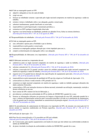 6.6.1 Cabe ao empregador quanto ao EPI:
a) adquirir o adequado ao risco de cada atividade;
b) exigir seu uso;
c) fornecer ao trabalhador somente o aprovado pelo órgão nacional competente em matéria de segurança e saúde no
trabalho;
d) orientar e treinar o trabalhador sobre o uso adequado, guarda e conservação;
e) substituir imediatamente, quando danificado ou extraviado;
f) responsabilizar-se pela higienização e manutenção periódica; e,
g) comunicar ao MTE qualquer irregularidade observada.
h) registrar o seu fornecimento ao trabalhador, podendo ser adotados livros, fichas ou sistema eletrônico.
(Inserida pela Portaria SIT n.º 107, de 25 de agosto de 2009)
6.7 Responsabilidades do trabalhador. (Alterado pela Portaria SIT n.º 194, de 07 de dezembro de 2010)
6.7.1 Cabe ao empregado quanto ao EPI:
a) usar, utilizando-o apenas para a finalidade a que se destina;
b) responsabilizar-se pela guarda e conservação;
c) comunicar ao empregador qualquer alteração que o torne impróprio para uso; e,
d) cumprir as determinações do empregador sobre o uso adequado.
6.8 Responsabilidades de fabricantes e/ou importadores. (Alterado pela Portaria SIT n.º 194, de 07 de dezembro de
2010)
6.8.1 O fabricante nacional ou o importador deverá:
a) cadastrar-se junto ao órgão nacional competente em matéria de segurança e saúde no trabalho; (Alterado pela
Portaria SIT n.º 194, de 07 de dezembro de 2010)
b) solicitar a emissão do CA; (Alterado pela Portaria SIT n.º 194, de 07 de dezembro de 2010)
c) solicitar a renovação do CA quando vencido o prazo de validade estipulado pelo órgão nacional competente em
matéria de segurança e saúde do trabalho; (Alterado pela Portaria SIT n.º 194, de 07 de dezembro de 2010)
d) requerer novo CA quando houver alteração das especificações do equipamento aprovado; (Alterado pela Portaria
SIT n.º 194, de 07 de dezembro de 2010)
e) responsabilizar-se pela manutenção da qualidade do EPI que deu origem ao Certificado de Aprovação - CA;
f) comercializar ou colocar à venda somente o EPI, portador de CA;
g) comunicar ao órgão nacional competente em matéria de segurança e saúde no trabalho quaisquer alterações dos
dados cadastrais fornecidos;
h) comercializar o EPI com instruções técnicas no idioma nacional, orientando sua utilização, manutenção, restrição e
demais referências ao seu uso;
i)
fazer constar do EPI o número do lote de fabricação; e,
j)
providenciar a avaliação da conformidade do EPI no âmbito do SINMETRO, quando for o caso;
k) fornecer as informações referentes aos processos de limpeza e higienização de seus EPI, indicando quando for o
caso, o número de higienizações acima do qual é necessário proceder à revisão ou à substituição do equipamento,
a fim de garantir que os mesmos mantenham as características de proteção original. (Inserido pela Portaria SIT n.º
194, de 07 de dezembro de 2010)
6.8.1.1 Os procedimentos de cadastramento de fabricante e/ou importador de EPI e de emissão e/ou renovação de CA
devem atender os requisitos estabelecidos em Portaria específica. (Inserido pela Portaria SIT n.º 194, de 07 de
dezembro de 2010)
6.9 Certificado de Aprovação - CA
6.9.1 Para fins de comercialização o CA concedido aos EPI terá validade:
(Alterado pela Portaria SIT n.º 194, de 07 de dezembro de 2010)
a) de 5 (cinco) anos, para aqueles equipamentos com laudos de ensaio que não tenham sua conformidade avaliada no
âmbito do SINMETRO;
b) do prazo vinculado à avaliação da conformidade no âmbito do SINMETRO, quando for o caso.

2

 