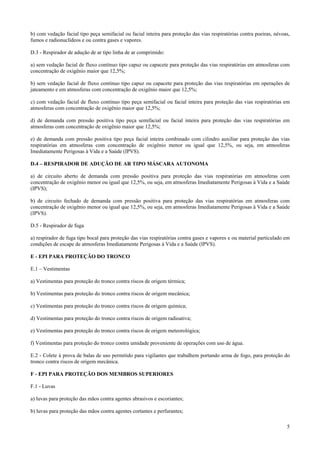 b) com vedação facial tipo peça semifacial ou facial inteira para proteção das vias respiratórias contra poeiras, névoas,
fumos e radionuclídeos e ou contra gases e vapores.
D.3 - Respirador de adução de ar tipo linha de ar comprimido:
a) sem vedação facial de fluxo contínuo tipo capuz ou capacete para proteção das vias respiratórias em atmosferas com
concentração de oxigênio maior que 12,5%;
b) sem vedação facial de fluxo contínuo tipo capuz ou capacete para proteção das vias respiratórias em operações de
jateamento e em atmosferas com concentração de oxigênio maior que 12,5%;
c) com vedação facial de fluxo contínuo tipo peça semifacial ou facial inteira para proteção das vias respiratórias em
atmosferas com concentração de oxigênio maior que 12,5%;
d) de demanda com pressão positiva tipo peça semifacial ou facial inteira para proteção das vias respiratórias em
atmosferas com concentração de oxigênio maior que 12,5%;
e) de demanda com pressão positiva tipo peça facial inteira combinado com cilindro auxiliar para proteção das vias
respiratórias em atmosferas com concentração de oxigênio menor ou igual que 12,5%, ou seja, em atmosferas
Imediatamente Perigosas à Vida e a Saúde (IPVS).
D.4 – RESPIRADOR DE ADUÇÃO DE AR TIPO MÁSCARA AUTONOMA
a) de circuito aberto de demanda com pressão positiva para proteção das vias respiratórias em atmosferas com
concentração de oxigênio menor ou igual que 12,5%, ou seja, em atmosferas Imediatamente Perigosas à Vida e a Saúde
(IPVS);
b) de circuito fechado de demanda com pressão positiva para proteção das vias respiratórias em atmosferas com
concentração de oxigênio menor ou igual que 12,5%, ou seja, em atmosferas Imediatamente Perigosas à Vida e a Saúde
(IPVS).
D.5 - Respirador de fuga
a) respirador de fuga tipo bocal para proteção das vias respiratórias contra gases e vapores e ou material particulado em
condições de escape de atmosferas Imediatamente Perigosas à Vida e a Saúde (IPVS).
E - EPI PARA PROTEÇÃO DO TRONCO
E.1 – Vestimentas
a) Vestimentas para proteção do tronco contra riscos de origem térmica;
b) Vestimentas para proteção do tronco contra riscos de origem mecânica;
c) Vestimentas para proteção do tronco contra riscos de origem química;
d) Vestimentas para proteção do tronco contra riscos de origem radioativa;
e) Vestimentas para proteção do tronco contra riscos de origem meteorológica;
f) Vestimentas para proteção do tronco contra umidade proveniente de operações com uso de água.
E.2 - Colete à prova de balas de uso permitido para vigilantes que trabalhem portando arma de fogo, para proteção do
tronco contra riscos de origem mecânica.
F - EPI PARA PROTEÇÃO DOS MEMBROS SUPERIORES
F.1 - Luvas
a) luvas para proteção das mãos contra agentes abrasivos e escoriantes;
b) luvas para proteção das mãos contra agentes cortantes e perfurantes;
5

 