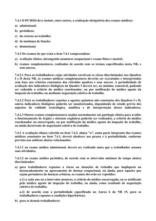 7.4.1 O PCMSO deve incluir, entre outros, a realização obrigatória dos exames médicos:
a) admissional;
b) periódicos;
c) do retorno ao trabalho;
d) de mudança de função;
e) demissional.
7.4.2 Os exames de que trata o item 7.4.1 compreendem:
a) avaliação clínica, abrangendo anamnese ocupacional e exame físico e mental;
b) exames complementares, realizados de acordo com os termos especificados nesta NR, e
seus anexos.
7.4.2.1 Para os trabalhadores cujas atividades envolvem os riscos discriminados nos Quadros
I e II desta NR, os exames médicos complementares deverão ser executados e interpretados
com base nos critérios constantes dos referidos quadros e seus anexos. A periodicidade de
avaliação dos indicadores biológicos do Quadro I deverá ser, no mínimo, semestral, podendo
ser reduzida a critério do médico coordenador, ou por notificação do médico agente da
inspeção do trabalho, ou mediante negociação coletiva de trabalho.
7.4.2.2 Para os trabalhadores expostos a agentes químicos não constantes dos Quadros I e II,
outros indicadores biológicos poderão ser monitorizados, dependendo de estudo prévio dos
aspectos de validade toxicológica, analítica e de interpretação desses indicadores.
7.4.2.3 Outros exames complementares usados normalmente em patologia clínica para avaliar
o funcionamento de órgãos e sistemas orgânicos poderão ser realizados, a critério do médico
coordenador ou encarregado, ou por notificação do médico agente da inspeção do trabalho,
ou ainda decorrente de negociação coletiva de trabalho.
7.4.3 A avaliação clínica referida no item 7.4.2, alínea "a", como parte integrante dos exames
médicos constantes no item 7.4.1, deverá obedecer aos prazos e à periodicidade, conforme
previsto nos subitens abaixo relacionados:
7.4.3.1 no exame médico admissional, deverá ser realizada antes que o trabalhador assuma
suas atividades;
7.4.3.2 no exame médico periódico, de acordo com os intervalos mínimos de tempo abaixo
discriminados:
a) para trabalhadores expostos a riscos ou situações de trabalho que impliquem no
desencadeamento ou agravamento de doença ocupacional, ou ainda, para aqueles que
sejam portadores de doenças crônicas, os exames deverão ser repetidos:
a.1) a cada ano ou a intervalos menores, a critério do médico encarregado, ou se notificado
pelo médico agente da inspeção do trabalho, ou ainda, como resultado de negociação
coletiva de trabalho;
a.2) de acordo com a periodicidade especificada no Anexo 6 da NR 15, para os
trabalhadores expostos a condições hiperbáricas;
b) para os demais trabalhadores:

 