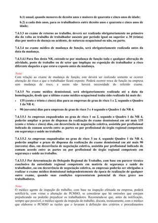 b.1) anual, quando menores de dezoito anos e maiores de quarenta e cinco anos de idade;
b.2) a cada dois anos, para os trabalhadores entre dezoito anos e quarenta e cinco anos de
idade;
7.4.3.3 no exame de retorno ao trabalho, deverá ser realizada obrigatoriamente no primeiro
dia da volta ao trabalho de trabalhador ausente por período igual ou superior a 30 (trinta)
dias por motivo de doença ou acidente, de natureza ocupacional ou não, ou parto.
7.4.3.4 no exame médico de mudança de função, será obrigatoriamente realizada antes da
data da mudança.
7.4.3.4.l Para fins desta NR, entende-se por mudança de função toda e qualquer alteração de
atividade, posto de trabalho ou de setor que implique na exposição do trabalhador a risco
diferente daqueles a que estava exposto antes da mudança.
Nota:
Com relação ao exame de mudança de função, este deverá ser realizado somente se ocorrer
alteração do risco a que o trabalhador ficará exposto. Poderá ocorrer troca de função na empresa
sem mudança de risco, e assim não haverá necessidade do referido exame.
7.4.3.5 No exame médico demissional, será obrigatoriamente realizada até a data da
homologação, desde que o último exame médico ocupacional tenha sido realizado há mais de:
•

135 (cento e trinta e cinco) dias para as empresas de grau de risco 1 e 2, segundo o Quadro
1 da NR 4;

•

90 (noventa) dias para empresas de grau de risco 3 e 4 segundo o Quadro 1 da NR 4.

7.4.3.5.1 As empresas enquadradas no grau de risco 1 ou 2, segundo o Quadro 1 da NR 4,
poderão ampliar o prazo de dispensa da realização do exame demissional em até mais 135
(cento e trinta e cinco) dias, em decorrência de negociação coletiva, assistida por profissional
indicado de comum acordo entre as partes ou por profissional do órgão regional competente
em segurança e saúde no trabalho.
7.4.3.5.2 As empresas enquadradas no grau de risco 3 ou 4, segundo Quadro 1 da NR 4,
poderão ampliar o prazo de dispensa da realização do exame demissional em até mais 90
(noventa) dias, em decorrência de negociação coletiva, assistida por profissional indicado de
comum acordo entre as partes ou por profissional do órgão regional competente em
segurança e saúde no trabalho.
7.4.3.5.3 Por determinação do Delegado Regional do Trabalho, com base em parecer técnico
conclusivo da autoridade regional competente em matéria de segurança e saúde do
trabalhador, ou em decorrência de negociação coletiva, as empresas poderão ser obrigadas a
realizar o exame médico demissional independentemente da época de realização de qualquer
outro exame, quando suas condições representarem potencial de risco grave aos
trabalhadores.
Nota:
O médico agente de inspeção do trabalho, com base na inspeção efetuada na empresa, poderá
notificá-la, com vistas a alteração do PCMSO, se considerar que há omissões que estejam
prejudicando ou poderão prejudicar os trabalhadores. Recomenda-se que, antes da notificação,
sempre que possível, o médico agente da inspeção do trabalho, discuta, tecnicamente, com o médico
que elaborou o PCMSO as razões que o levaram à definição dos critérios e procedimentos

 