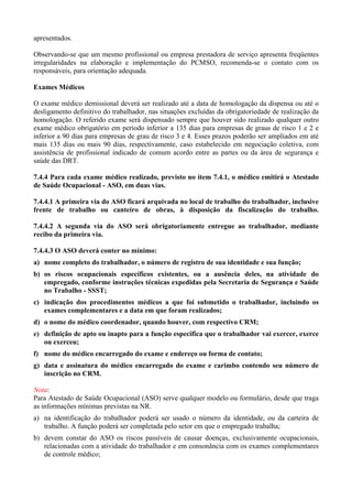 apresentados.
Observando-se que um mesmo profissional ou empresa prestadora de serviço apresenta freqüentes
irregularidades na elaboração e implementação do PCMSO, recomenda-se o contato com os
responsáveis, para orientação adequada.
Exames Médicos
O exame médico demissional deverá ser realizado até a data de homologação da dispensa ou até o
desligamento definitivo do trabalhador, nas situações excluídas da obrigatoriedade de realização da
homologação. O referido exame será dispensado sempre que houver sido realizado qualquer outro
exame médico obrigatório em período inferior a 135 dias para empresas de graus de risco 1 e 2 e
inferior a 90 dias para empresas de grau de risco 3 e 4. Esses prazos poderão ser ampliados em até
mais 135 dias ou mais 90 dias, respectivamente, caso estabelecido em negociação coletiva, com
assistência de profissional indicado de comum acordo entre as partes ou da área de segurança e
saúde das DRT.
7.4.4 Para cada exame médico realizado, previsto no item 7.4.1, o médico emitirá o Atestado
de Saúde Ocupacional - ASO, em duas vias.
7.4.4.1 A primeira via do ASO ficará arquivada no local de trabalho do trabalhador, inclusive
frente de trabalho ou canteiro de obras, à disposição da fiscalização do trabalho.
7.4.4.2 A segunda via do ASO será obrigatoriamente entregue ao trabalhador, mediante
recibo da primeira via.
7.4.4.3 O ASO deverá conter no mínimo:
a) nome completo do trabalhador, o número de registro de sua identidade e sua função;
b) os riscos ocupacionais específicos existentes, ou a ausência deles, na atividade do
empregado, conforme instruções técnicas expedidas pela Secretaria de Segurança e Saúde
no Trabalho - SSST;
c) indicação dos procedimentos médicos a que foi submetido o trabalhador, incluindo os
exames complementares e a data em que foram realizados;
d) o nome do médico coordenador, quando houver, com respectivo CRM;
e) definição de apto ou inapto para a função especifica que o trabalhador vai exercer, exerce
ou exerceu;
f) nome do médico encarregado do exame e endereço ou forma de contato;
g) data e assinatura do médico encarregado do exame e carimbo contendo seu número de
inscrição no CRM.
Nota:
Para Atestado de Saúde Ocupacional (ASO) serve qualquer modelo ou formulário, desde que traga
as informações mínimas previstas na NR.
a) na identificação do trabalhador poderá ser usado o número da identidade, ou da carteira de
trabalho. A função poderá ser completada pelo setor em que o empregado trabalha;
b) devem constar do ASO os riscos passíveis de causar doenças, exclusivamente ocupacionais,
relacionadas com a atividade do trabalhador e em consonância com os exames complementares
de controle médico;

 