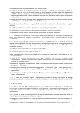 b) constatação, na fase de reconhecimento de risco evidente à saúde;
c) quando os resultados das avaliações quantitativas da exposição dos trabalhadores excederem os valores dos
limites previstos na NR-15 ou, na ausência destes os valores limites de exposição ocupacional adotados pela
ACGIH - American Conference of Governmental Industrial Higyenists, ou aqueles que venham a ser
estabelecidos em negociação coletiva de trabalho, desde que mais rigorosos do que os critérios técnico-legais
estabelecidos;
d) quando, através do controle médico da saúde, ficar caracterizado o nexo causal entre danos observados na saúde
os trabalhadores e a situação de trabalho a que eles ficam expostos.
9.3.5.2 O estudo, desenvolvimento e implantação de medidas de proteção coletiva deverá obedecer à seguinte
hierarquia:
a) medidas que eliminam ou reduzam a utilização ou a formação de agentes prejudiciais à saúde;
b) medidas que previnam a liberação ou disseminação desses agentes no ambiente de trabalho;
a) medidas que reduzam os níveis ou a concentração desses agentes no ambiente de trabalho.
9.3.5.3 A implantação de medidas de caráter coletivo deverá ser acompanhada de treinamento dos trabalhadores
quanto os procedimentos que assegurem a sua eficiência e de informação sobre as eventuais limitações de proteção
que ofereçam.
9.3.5.4 Quando comprovado pelo empregador ou instituição a inviabilidade técnica da adoção de medidas de
proteção coletiva ou quando estas não forem suficientes ou encontrarem-se em fase de estudo, planejamento ou
implantação, ou ainda em caráter complementar ou emergencial, deverão ser adotadas outras medidas, obedecendose à seguinte hierarquia:
a) medidas de caráter administrativo ou de organização do trabalho;
b) utilização de equipamento de proteção individual - EPI.
9.3.5.5 A utilização de EPI no âmbito do programa deverá considerar as Normas Legais e Administrativas em vigor
e envolver no mínimo:
a) seleção do EPI adequado tecnicamente ao risco a que o trabalhador está exposto e à atividade exercida,
considerando-se a eficiência necessária para o controle da exposição ao risco e o conforto oferecido segundo
avaliação do trabalhador usuário;
b) programa de treinamento dos trabalhadores quanto à sua correta utilização e orientação sobre as limitações de
proteção que o EPI oferece;
c) estabelecimento de normas ou procedimento para promover o fornecimento, o uso, a guarda, a higienização, a
conservação, a manutenção e a reposição do EPI, visando garantir as condições de proteção originalmente
estabelecidas;
d) caracterização das funções ou atividades dos trabalhadores, com a respectiva identificação dos EPI’s utilizados
para os riscos ambientais.
9.3.5.6 O PPRA deve estabelecer critérios e mecanismos de avaliação da eficácia das medidas de proteção
implantadas considerando os dados obtidos nas avaliações realizadas e no controle médico da saúde previsto na NR7.
9.3.6 Do nível de ação.
9.3.6.1 Para os fins desta NR, considera-se nível de ação o valor acima do qual devem ser iniciadas ações
preventivas de forma a minimizar a probabilidade de que as exposições a agentes ambientais ultrapassem os limites
de exposição. As ações devem incluir o monitoramento periódico da exposição, a informação aos trabalhadores e o
controle médico.
9.3.6.2 Deverão ser objeto de controle sistemático as situações que apresentem exposição ocupacional acima dos
níveis de ação, conforme indicado nas alíneas que seguem:
a) para agentes químicos, a metade dos limites de exposição ocupacional considerados de acordo com a alínea "c"
do subitem 9.3.5.1;
b) para o ruído, a dose de 0,5 (dose superior a 50%), conforme critério estabelecido na NR-15, Anexo I, item 6.
3

 