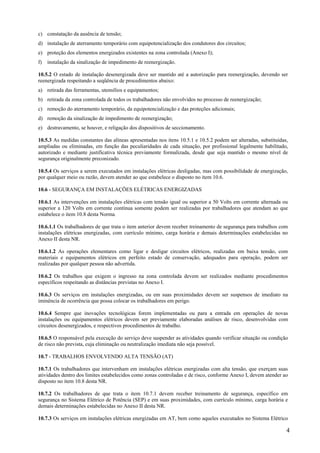 c) constatação da ausência de tensão;
d) instalação de aterramento temporário com equipotencialização dos condutores dos circuitos;
e) proteção dos elementos energizados existentes na zona controlada (Anexo I);
f)

instalação da sinalização de impedimento de reenergização.

10.5.2 O estado de instalação desenergizada deve ser mantido até a autorização para reenergização, devendo ser
reenergizada respeitando a seqüência de procedimentos abaixo:
a) retirada das ferramentas, utensílios e equipamentos;
b) retirada da zona controlada de todos os trabalhadores não envolvidos no processo de reenergização;
c) remoção do aterramento temporário, da equipotencialização e das proteções adicionais;
d) remoção da sinalização de impedimento de reenergização;
e) destravamento, se houver, e religação dos dispositivos de seccionamento.
10.5.3 As medidas constantes das alíneas apresentadas nos itens 10.5.1 e 10.5.2 podem ser alteradas, substituídas,
ampliadas ou eliminadas, em função das peculiaridades de cada situação, por profissional legalmente habilitado,
autorizado e mediante justificativa técnica previamente formalizada, desde que seja mantido o mesmo nível de
segurança originalmente preconizado.
10.5.4 Os serviços a serem executados em instalações elétricas desligadas, mas com possibilidade de energização,
por qualquer meio ou razão, devem atender ao que estabelece o disposto no item 10.6.
10.6 - SEGURANÇA EM INSTALAÇÕES ELÉTRICAS ENERGIZADAS
10.6.1 As intervenções em instalações elétricas com tensão igual ou superior a 50 Volts em corrente alternada ou
superior a 120 Volts em corrente contínua somente podem ser realizadas por trabalhadores que atendam ao que
estabelece o item 10.8 desta Norma.
10.6.1.1 Os trabalhadores de que trata o item anterior devem receber treinamento de segurança para trabalhos com
instalações elétricas energizadas, com currículo mínimo, carga horária e demais determinações estabelecidas no
Anexo II desta NR.
10.6.1.2 As operações elementares como ligar e desligar circuitos elétricos, realizadas em baixa tensão, com
materiais e equipamentos elétricos em perfeito estado de conservação, adequados para operação, podem ser
realizadas por qualquer pessoa não advertida.
10.6.2 Os trabalhos que exigem o ingresso na zona controlada devem ser realizados mediante procedimentos
específicos respeitando as distâncias previstas no Anexo I.
10.6.3 Os serviços em instalações energizadas, ou em suas proximidades devem ser suspensos de imediato na
iminência de ocorrência que possa colocar os trabalhadores em perigo.
10.6.4 Sempre que inovações tecnológicas forem implementadas ou para a entrada em operações de novas
instalações ou equipamentos elétricos devem ser previamente elaboradas análises de risco, desenvolvidas com
circuitos desenergizados, e respectivos procedimentos de trabalho.
10.6.5 O responsável pela execução do serviço deve suspender as atividades quando verificar situação ou condição
de risco não prevista, cuja eliminação ou neutralização imediata não seja possível.
10.7 - TRABALHOS ENVOLVENDO ALTA TENSÃO (AT)
10.7.1 Os trabalhadores que intervenham em instalações elétricas energizadas com alta tensão, que exerçam suas
atividades dentro dos limites estabelecidos como zonas controladas e de risco, conforme Anexo I, devem atender ao
disposto no item 10.8 desta NR.
10.7.2 Os trabalhadores de que trata o item 10.7.1 devem receber treinamento de segurança, específico em
segurança no Sistema Elétrico de Potência (SEP) e em suas proximidades, com currículo mínimo, carga horária e
demais determinações estabelecidas no Anexo II desta NR.
10.7.3 Os serviços em instalações elétricas energizadas em AT, bem como aqueles executados no Sistema Elétrico

4

 