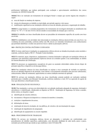 profissionais habilitados que tenham participado com avaliação e aproveitamento satisfatórios dos cursos
constantes do ANEXO II desta NR.
10.8.8.2 Deve ser realizado um treinamento de reciclagem bienal e sempre que ocorrer alguma das situações a
seguir:
a) troca de função ou mudança de empresa;
b) retorno de afastamento ao trabalho ou inatividade, por período superior a três meses;
c) modificações significativas nas instalações elétricas ou troca de métodos, processos e organização do trabalho.
10.8.8.3 A carga horária e o conteúdo programático dos treinamentos de reciclagem destinados ao atendimento das
alíneas “a”, “b” e “c” do item 10.8.8.2 devem atender as necessidades da situação que o motivou.
10.8.8.4 Os trabalhos em áreas classificadas devem ser precedidos de treinamento especifico de acordo com risco
envolvido.
10.8.9 Os trabalhadores com atividades não relacionadas às instalações elétricas desenvolvidas em zona livre e na
vizinhança da zona controlada, conforme define esta NR, devem ser instruídos formalmente com conhecimentos
que permitam identificar e avaliar seus possíveis riscos e adotar as precauções cabíveis.
10.9 - PROTEÇÃO CONTRA INCÊNDIO E EXPLOSÃO
10.9.1 As áreas onde houver instalações ou equipamentos elétricos devem ser dotadas de proteção contra incêndio e
explosão, conforme dispõe a NR 23 - Proteção Contra Incêndios.
10.9.2 Os materiais, peças, dispositivos, equipamentos e sistemas destinados à aplicação em instalações elétricas de
ambientes com atmosferas potencialmente explosivas devem ser avaliados quanto à sua conformidade, no âmbito
do Sistema Brasileiro de Certificação.
10.9.3 Os processos ou equipamentos susceptíveis de gerar ou acumular eletricidade estática devem dispor de
proteção específica e dispositivos de descarga elétrica.
10.9.4 Nas instalações elétricas de áreas classificadas ou sujeitas a risco acentuado de incêndio ou explosões,
devem ser adotados dispositivos de proteção, como alarme e seccionamento automático para prevenir sobretensões,
sobrecorrentes, falhas de isolamento, aquecimentos ou outras condições anormais de operação.
10.9.5 Os serviços em instalações elétricas nas áreas classificadas somente poderão ser realizados mediante
permissão para o trabalho com liberação formalizada, conforme estabelece o item 10.5 ou supressão do agente de
risco que determina a classificação da área.
10.10 - SINALIZAÇÃO DE SEGURANÇA
10.10.1 Nas instalações e serviços em eletricidade deve ser adotada sinalização adequada de segurança, destinada à
advertência e à identificação, obedecendo ao disposto na NR-26 - Sinalização de Segurança, de forma a atender,
dentre outras, as situações a seguir:
a) identificação de circuitos elétricos;
b) travamentos e bloqueios de dispositivos e sistemas de manobra e comandos;
c) restrições e impedimentos de acesso;
d) delimitações de áreas;
e) sinalização de áreas de circulação, de vias públicas, de veículos e de movimentação de cargas;
f)

sinalização de impedimento de energização;

g) identificação de equipamento ou circuito impedido.
10.11 - PROCEDIMENTOS DE TRABALHO
10.11.1 Os serviços em instalações elétricas devem ser planejados e realizados em conformidade com
procedimentos de trabalho específicos, padronizados, com descrição detalhada de cada tarefa, passo a passo,
assinados por profissional que atenda ao que estabelece o item 10.8 desta NR.

6

 