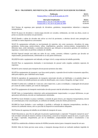 NR 11 - TRANSPORTE, MOVIMENTAÇÃO, ARMAZENAGEM E MANUSEIO DE MATERIAIS
Publicação
Portaria GM n.º 3.214, de 08 de junho de 1978

D.O.U.
06/07/78

Alterações/Atualizações
Portaria SIT n.º 56, de 17 de julho de 2003
Portaria SIT n.º 82, de 01 de junho de 2004

D.O.U.
06/07/03
02/06/04

11.1 Normas de segurança para operação de elevadores, guindastes, transportadores industriais e máquinas
transportadoras.
11.1.1 Os poços de elevadores e monta-cargas deverão ser cercados, solidamente, em toda sua altura, exceto as
portas ou cancelas necessárias nos pavimentos.
11.1.2 Quando a cabina do elevador não estiver ao nível do pavimento, a abertura deverá estar protegida por
corrimão ou outros dispositivos convenientes.
11.1.3 Os equipamentos utilizados na movimentação de materiais, tais como ascensores, elevadores de carga,
guindastes, monta-carga, pontes-rolantes, talhas, empilhadeiras, guinchos, esteiras-rolantes, transportadores de
diferentes tipos, serão calculados e construídos demaneira que ofereçam as necessárias garantias de resistência e
segurança e conservados em perfeitas condições de trabalho.
11.1.3.1 Especial atenção será dada aos cabos de aço, cordas, correntes, roldanas e ganchos que deverão ser
inspecionados, permanentemente, substituindo-se as suas partes defeituosas.
11.1.3.2 Em todo o equipamento será indicado, em lugar visível, a carga máxima de trabalho permitida.
11.1.3.3 Para os equipamentos destinados à movimentação do pessoal serão exigidas condições especiais de
segurança.
11.1.4 Os carros manuais para transporte devem possuir protetores das mãos.
11.1.5 Nos equipamentos de transporte, com força motriz própria, o operador deverá receber treinamento específico,
dado pela empresa, que o habilitará nessa função.
11.1.6 Os operadores de equipamentos de transporte motorizado deverão ser habilitados e só poderão dirigir se
durante o horário de trabalho portarem um cartão de identificação, com o nome e fotografia, em lugar visível.
11.1.6.1 O cartão terá a validade de 1 (um) ano, salvo imprevisto, e, para a revalidação, o empregado deverá passar
por exame de saúde completo, por conta do empregador.
11.1.7 Os equipamentos de transporte motorizados deverão possuir sinal de advertência sonora (buzina).
11.1.8 Todos os transportadores industriais serão permanentemente inspecionados e as peças defeituosas, ou que
apresentem deficiências, deverão ser imediatamente substituídas.
11.1.9 Nos locais fechados ou pouco ventilados, a emissão de gases tóxicos, por máquinas transportadoras, deverá
ser controlada para evitar concentrações, no ambiente de trabalho, acima dos limites permissíveis.
11.1.10 Em locais fechados e sem ventilação, é proibida a utilização de máquinas transportadoras, movidas a
motores de combustão interna, salvo se providas de dispositivos neutralizadores adequados.
11.2 Normas de segurança do trabalho em atividades de transporte de sacas.
11.2.1 Denomina-se, para fins de aplicação da presente regulamentação a expressão "Transporte manual de sacos"
toda atividade realizada de maneira contínua ou descontínua, essencial ao transporte manual de sacos, na qual o peso
da carga é suportado, integralmente, por um só trabalhador, compreendendo também o levantamento e sua
deposição.
11.2.2 Fica estabelecida a distância máxima de 60,00m (sessenta metros) para o transporte manual de um saco.
11.2.2.1 Além do limite previsto nesta norma, o transporte descarga deverá ser realizado mediante impulsão de

 