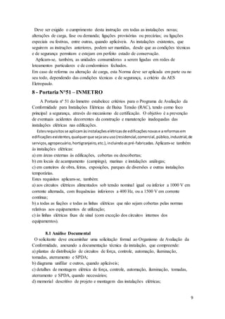 9
Deve ser exigido o cumprimento desta instrução em todas as instalações novas;
alterações de carga, fase ou demanda; ligações provisórias ou precárias; ou ligações
especiais ou festivas, entre outras, quando aplicáveis. As instalações existentes, que
seguirem as instruções anteriores, podem ser mantidas, desde que as condições técnicas
e de segurança permitam e estejam em perfeito estado de conservação.
Aplicam-se, também, as unidades consumidoras a serem ligadas em redes de
loteamentos particulares e de condomínios fechados.
Em caso de reforma ou alteração de carga, esta Norma deve ser aplicada em parte ou no
seu todo, dependendo das condições técnicas e de segurança, a critério da AES
Eletropaulo.
8 - Portaria N°51 – INMETRO
A Portaria nº 51 do Inmetro estabelece critérios para o Programa de Avaliação da
Conformidade para Instalações Elétricas de Baixa Tensão (RAC), tendo como foco
principal a segurança, através do mecanismo de certificação. O objetivo é a prevenção
de eventuais acidentes decorrentes da construção e manutenção inadequadas das
instalações elétricas nas edificações.
Estesrequisitosse aplicamàsinstalaçõeselétricasde edificaçõesnovase areformasem
edificaçõesexistentes,qualquerque sejaseuuso(residencial,comercial,público,industrial,de
serviços,agropecuário,hortigranjeiro,etc.),incluindoaspré-fabricadas. Aplicam-se também
às instalações elétricas:
a) em áreas externas às edificações, cobertas ou descobertas;
b) em locais de acampamento (campings), marinas e instalações análogas;
c) em canteiros de obra, feiras, exposições, parques de diversões e outras instalações
temporárias.
Estes requisitos aplicam-se, também:
a) aos circuitos elétricos alimentados sob tensão nominal igual ou inferior a 1000 V em
corrente alternada, com frequências inferiores a 400 Hz, ou a 1500 V em corrente
contínua;
b) a todas as fiações e todas as linhas elétricas que não sejam cobertas pelas normas
relativas aos equipamentos de utilização;
c) às linhas elétricas fixas de sinal (com exceção dos circuitos internos dos
equipamentos).
8.1 Análise Documental
O solicitante deve encaminhar uma solicitação formal ao Organismo de Avaliação da
Conformidade, anexando a documentação técnica da instalação, que compreende:
a) plantas de distribuição de circuitos de força, controle, automação, iluminação,
tomadas, aterramento e SPDA;
b) diagrama unifilar e outros, quando aplicáveis;
c) detalhes de montagem elétrica de força, controle, automação, iluminação, tomadas,
aterramento e SPDA, quando necessários;
d) memorial descritivo de projeto e montagem das instalações elétricas;
 