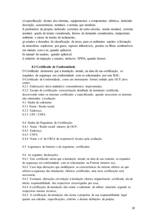 10
e) especificação técnica dos sistemas, equipamentos e componentes elétricos, incluindo
descrição, características nominais e normas que atendem;
f) parâmetros de projeto, incluindo correntes de curto-circuito, tensão nominal, corrente
nominal, queda de tensão considerada, fatores de demanda considerados, temperatura
ambiente e classe de tensão de isolamento;
g) estudos e desenhos de classificação de áreas, para os ambientes sujeitos à formação
de atmosferas explosivas por gases, vapores inflamáveis, poeiras ou fibras combustíveis
em mistura com o ar, quando aplicável;
h) manual do usuário, quando aplicável;
i) relatório de inspeção e ensaios, inclusive SPDA, quando houver.
8.2 Certificado de Conformidade
O Certificado demonstra que a instalação atende, na data de sua certificação, os
requisitos de segurança em conformidade com os relacionados por este RAC.
O Certificado de Conformidade, como um instrumento formal emitido pelo OCP, deve
conter:
8.2.1 Endereço(s) da(s) unidade(s) consumidora(s) inspecionadas;
8.2.2 Escopo da certificação: caracterização detalhada da instalação certificada,
descrevendo todos os sistemas certificados e especificando, quando necessário os sistemas
não submetidos à avaliação.
8.3 Dados do solicitante:
8.3.1 Nome / Razão social;
8.3.2 Endereço;
8.3.3 CPF / CNPJ;
8.4 Dados do Organismo de Certificação:
8.4.1 Nome / Razão social/ número do OCP;
8.4.2 Endereço;
8.4.3 CNPJ;
8.4.4 Nome e n° do CREA do responsável técnico pela avaliação;
8.5 Logomarca do Inmetro e do organismo certificador;
8.6 As seguintes declarações:
8.6.1 Este certificado atesta que a instalação atende, na data de sua emissão, os requisitos
de segurança em conformidade com os relacionados na Portaria Inmetro xxx;
8.6.2 Caso haja alterações que modifiquem as características do sistema elétrico ou que
afetem a segurança das instalações elétricas certificadas, uma nova certificação será
necessária;
8.6.3 Eventuais alterações em relação à instalação elétrica originalmente certificada são de
inteira responsabilidade dos respectivos encarregados por essa;
8.6.4 A certificação da instalação não exime o solicitante de utilizar materiais segundo as
respectivas normas técnicas;
8.6.5 A certificação da instalação não isenta o projetista de sua responsabilidade legal
quanto aos cálculos, especificações, critérios e demais definições de projeto;
 
