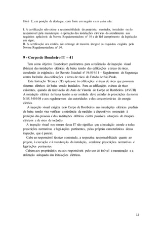 11
8.6.6 E, em posição de destaque, com fonte em negrito e em caixa alta:
I. A certificação não exime a responsabilidade do projetista, montador, instalador ou do
responsável pela manutenção e operação das instalações elétricas do atendimento aos
requisitos aplicáveis da Norma Regulamentadora n° 10 e do fiel cumprimento da legislação
em vigor;
II. A certificação ora emitida não abrange de maneira integral os requisitos exigidos pela
Norma Regulamentadora n° 10.
9 - Corpo de Bombeiro IT – 41
Tem como objetivo Estabelecer parâmetros para a realização de inspeção visual
(básica) das instalações elétricas de baixa tensão das edificações e áreas de risco,
atendendo às exigências do Decreto Estadual nº 56.819/11 – Regulamento de Segurança
contra Incêndio das edificações e áreas de risco do Estado de São Paulo.
Esta Instrução Técnica (IT) aplica-se às edificações e áreas de risco que possuam
sistemas elétricos de baixa tensão instalados. Para as edificações e áreas de risco
existentes, quando da renovação do Auto de Vistoria do Corpo de Bombeiros (AVCB)
A instalação elétrica de baixa tensão a ser avaliada deve atender às prescrições da norma
NBR 5410/04 e aos regulamentos das autoridades e das concessionárias de energia
elétrica.
A inspeção visual exigida pelo Corpo de Bombeiros nas instalações elétricas prediais
de baixa tensão visa verificar a existência de medidas e dispositivos essenciais à
proteção das pessoas e das instalações elétricas contra possíveis situações de choques
elétricos e de risco de incêndio.
A inspeção visual nos termos desta IT não significa que a instalação atende a todas
prescrições normativas e legislações pertinentes, pelas próprias características dessa
inspeção, que é parcial.
Cabe ao responsável técnico contratado, a respectiva responsabilidade quanto ao
projeto, à execução e à manutenção da instalação, conforme prescrições normativas e
legislações pertinentes.
Cabem aos proprietários ou aos responsáveis pelo uso do imóvel a manutenção e a
utilização adequada das instalações elétricas.
 