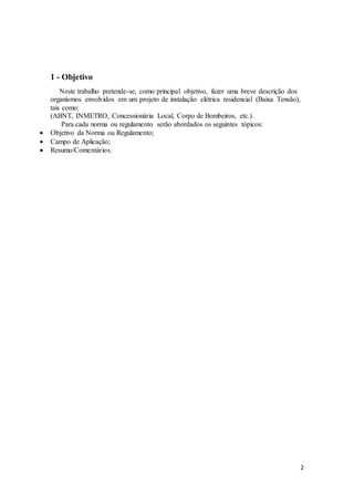2
1 - Objetivo
Neste trabalho pretende-se, como principal objetivo, fazer uma breve descrição dos
organismos envolvidos em um projeto de instalação elétrica residencial (Baixa Tensão),
tais como:
(ABNT, INMETRO, Concessionária Local, Corpo de Bombeiros, etc.).
Para cada norma ou regulamento serão abordados os seguintes tópicos:
 Objetivo da Norma ou Regulamento;
 Campo de Aplicação;
 Resumo/Comentários.
 