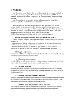 5
4 - NBR 5419
Esta Norma tem como objetivo fixar as condições exigíveis ao projeto, instalação e
manutenção de sistemas de proteção contra descargas atmosféricas (SPDA) de
estruturas, bem como de pessoas e instalações no seu aspecto físico dentro do volume
protegido.
Esta Norma aplica-se às estruturas comuns, utilizadas para fins comerciais,
industriais, agrícolas, administrativos ou residenciais.
Descargas elétricas de origem atmosférica entre uma nuvem e a terra ou entre
nuvens, consisti em um ou mais impulsos de vários quiloAmpères, sendo o raio
considerado como um dos impulsos elétricos de uma descarga atmosférica para a terra.
O ponto de impacto é o ponto onde uma descarga atmosférica atinge a terra, uma
estrutura ou o sistema de proteção contra descargas atmosféricas.
NOTA - Uma descarga atmosférica pode ter vários pontos de impacto.
4.1 Sistemas de proteção contra descargas atmosféricas (SPDA)
Sistema completo destinado a proteger uma estrutura contra os efeitos das descargas
atmosféricas.
Sistema externo: sistema que consiste em subsistema de captores, subsistema de
condutores de descida e subsistema de aterramento.
Sistema interno: Conjunto de dispositivos que reduzem os efeitos elétricos e
magnéticos da corrente de descarga atmosférica dentro do volume a proteger.
4.2 Ligação equipotencial.
Ligação entre oSPDA e as instalaçõesmetálicas,destinadaareduzirasdiferençasde potencial
causadas pelacorrente de descargaatmosférica.
4.3 Subsistema de aterramento.
Parte do SPDA externodestinadaaconduzire a dispersaracorrente de descarga atmosférica
na terra. Este elementopodetambémestarembutidonaestrutura.
4.4 Estruturas especiais.
Estruturascujo tipode ocupação implicariscosconfinados,ouparaosarredores,oupara o
meioambiente,conforme definidonestaNorma,oupara as quaiso SPDA requercritériosde
proteçãoespecíficos.
4.5 Estruturas (especiais) com risco confinado.
Estruturascujos materiaisde construção,conteúdooutipode ocupaçãotornam todoou parte
do volume daestruturavulnerável aosefeitosperigososde umadescargaatmosférica, mas
com os danosse restringindoaovolume própriodaestrutura.
4.6 Estruturas (especiais) com risco para os arredores.
Estruturas cujoconteúdopode serperigosoparaos arredores, quandoatingidasporuma
descargaatmosférica,taiscomodepósitosde explosivosoude líquidosinflamáveis.
 