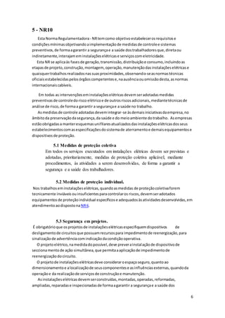 6
5 - NR10
Esta NormaRegulamentadora- NRtemcomo objetivo estabelecerosrequisitose
condiçõesmínimasobjetivandoaimplementaçãode medidasde controlee sistemas
preventivos,de formaagarantir a segurançae a saúde dostrabalhadoresque,diretaou
indiretamente,interajameminstalaçõeselétricase serviçoscomeletricidade.
Esta NR se aplicaàs fasesde geração,transmissão,distribuiçãoe consumo,incluindoas
etapasde projeto,construção,montagem, operação,manutençãodasinstalaçõeselétricase
quaisquertrabalhosrealizadosnassuasproximidades,observando-seasnormastécnicas
oficiaisestabelecidaspelosórgãoscompetentese,naausênciaouomissãodesta,asnormas
internacionaiscabíveis.
Em todas as intervençõeseminstalaçõeselétricasdevemseradotadasmedidas
preventivasde controledorisco elétricoe de outrosriscosadicionais,mediantetécnicasde
análise de risco,de formaa garantir a segurançae a saúde no trabalho.
Asmedidasde controle adotadasdevemintegrar-se àsdemaisiniciativasdaempresa,no
âmbitoda preservaçãodasegurança,da saúde e do meioambiente dotrabalho. Asempresas
estãoobrigadasa manteresquemasunifilaresatualizadosdasinstalaçõeselétricasdosseus
estabelecimentoscomasespecificaçõesdosistemade aterramentoe demaisequipamentose
dispositivos de proteção.
5.1 Medidas de proteção coletiva
Em todos os serviços executados em instalações elétricas devem ser previstas e
adotadas, prioritariamente, medidas de proteção coletiva aplicável, mediante
procedimentos, às atividades a serem desenvolvidas, de forma a garantir a
segurança e a saúde dos trabalhadores.
5.2 Medidas de proteção individual.
Nos trabalhoseminstalaçõeselétricas,quandoasmedidas de proteçãocoletivaforem
tecnicamente inviáveisouinsuficientesparacontrolaros riscos,devemseradotados
equipamentosde proteçãoindividual específicose adequadosàsatividadesdesenvolvidas,em
atendimentoaodispostona NR6.
5.3 Segurança em projetos.
É obrigatórioque osprojetosde instalaçõeselétricasespecifiquemdispositivos de
desligamentode circuitosque possuamrecursospara impedimentode reenergização,para
sinalizaçãode advertênciacomindicaçãodacondiçãooperativa.
O projetoelétrico,namedidadopossível,deve preverainstalaçãode dispositivode
seccionamentode ação simultânea,que permitaaaplicaçãode impedimentode
reenergizaçãodocircuito.
O projetode instalaçõeselétricasdeve consideraroespaçoseguro,quantoao
dimensionamentoe alocalizaçãode seuscomponentese asinfluênciasexternas,quandoda
operaçãoe da realizaçãode serviçosde construçãoe manutenção.
Asinstalaçõeselétricasdevemserconstruídas,montadas,operadas,reformadas,
ampliadas,reparadase inspecionadasde formaagarantir a segurançae a saúde dos
 
