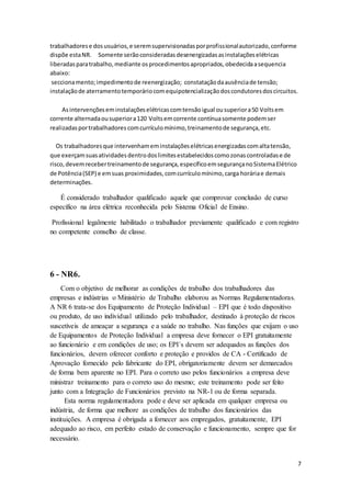 7
trabalhadorese dosusuários,e seremsupervisionadasporprofissionalautorizado,conforme
dispõe estaNR. Somente serãoconsideradasdesenergizadasasinstalaçõeselétricas
liberadasparatrabalho,mediante osprocedimentosapropriados,obedecidaasequencia
abaixo:
seccionamento;impedimentode reenergização; constataçãodaausênciade tensão;
instalaçãode aterramentotemporáriocomequipotencializaçãodoscondutoresdoscircuitos.
Asintervençõeseminstalaçõeselétricascomtensãoigual ousuperiora50 Voltsem
corrente alternadaousuperiora120 Voltsemcorrente contínuasomente podemser
realizadasportrabalhadores comcurrículomínimo,treinamentode segurança,etc.
Os trabalhadoresque intervenhameminstalaçõeselétricasenergizadascomaltatensão,
que exerçamsuasatividadesdentrodoslimitesestabelecidoscomozonascontroladase de
risco, devemrecebertreinamentode segurança,específicoemsegurançanoSistemaElétrico
de Potência(SEP) e emsuas proximidades,comcurrículomínimo,carga horáriae demais
determinações.
É considerado trabalhador qualificado aquele que comprovar conclusão de curso
específico na área elétrica reconhecida pelo Sistema Oficial de Ensino.
Profissional legalmente habilitado o trabalhador previamente qualificado e com registro
no competente conselho de classe.
6 - NR6.
Com o objetivo de melhorar as condições de trabalho dos trabalhadores das
empresas e indústrias o Ministério de Trabalho elaborou as Normas Regulamentadoras.
A NR 6 trata-se dos Equipamento de Proteção Individual – EPI que é todo dispositivo
ou produto, de uso individual utilizado pelo trabalhador, destinado à proteção de riscos
suscetíveis de ameaçar a segurança e a saúde no trabalho. Nas funções que exijam o uso
de Equipamentos de Proteção Individual a empresa deve fornecer o EPI gratuitamente
ao funcionário e em condições de uso; os EPI´s devem ser adequados as funções dos
funcionários, devem oferecer conforto e proteção e providos de CA - Certificado de
Aprovação fornecido pelo fabricante do EPI, obrigatoriamente devem ser demarcados
de forma bem aparente no EPI. Para o correto uso pelos funcionários a empresa deve
ministrar treinamento para o correto uso do mesmo; este treinamento pode ser feito
junto com a Integração de Funcionários previsto na NR-1 ou de forma separada.
Esta norma regulamentadora pode e deve ser aplicada em qualquer empresa ou
indústria, de forma que melhore as condições de trabalho dos funcionários das
instituições. A empresa é obrigada a fornecer aos empregados, gratuitamente, EPI
adequado ao risco, em perfeito estado de conservação e funcionamento, sempre que for
necessário.
 