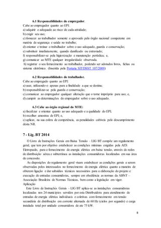 8
6.1 Responsabilidades do empregador.
Cabe ao empregador quanto ao EPI:
a) adquirir o adequado ao risco de cada atividade;
b) exigir seu uso;
c) fornecer ao trabalhador somente o aprovado pelo órgão nacional competente em
matéria de segurança e saúde no trabalho;
d) orientar e treinar o trabalhador sobre o uso adequado, guarda e conservação;
e) substituir imediatamente, quando danificado ou extraviado;
f) responsabilizar-se pela higienização e manutenção periódica; e,
g) comunicar ao MTE qualquer irregularidade observada.
h) registrar o seu fornecimento ao trabalhador, podendo ser adotados livros, fichas ou
sistema eletrônico. (Inserida pela Portaria SIT/DSST 107/2009)
6.2 Responsabilidades do trabalhador.
Cabe ao empregado quanto ao EPI:
a) usar, utilizando-o apenas para a finalidade a que se destina;
b) responsabilizar-se pela guarda e conservação;
c) comunicar ao empregador qualquer alteração que o torne impróprio para uso; e,
d) cumprir as determinações do empregador sobre o uso adequado.
6.3 Cabe ao órgão regional do MTE:
a) fiscalizar e orientar quanto ao uso adequado e a qualidade do EPI;
b) recolher amostras de EPI; e,
c) aplicar, na sua esfera de competência, as penalidades cabíveis pelo descumprimento
desta NR.
7 - Lig. BT 2014
O Livro de Instruções Gerais em Baixa Tensão – LIG BT compõe um regulamento
geral, que tem por objetivo estabelecer as condições mínimas exigidas pela AES
Eletropaulo, para o fornecimento de energia elétrica em baixa tensão, através de redes
de distribuição aérea e subterrânea as instalações consumidoras localizadas em sua área
de concessão.
As disposições do regulamento geral visam estabelecer as condições gerais a serem
observadas pelos interessados no fornecimento de energia elétrica quanto a maneira de
obterem ligação e dar subsídios técnicos necessários para a elaboração do projeto e
execução de entradas consumidoras, sempre em obediência as normas da ABNT –
Associação Brasileira de Normas Técnicas, bem como a legislação em vigor.
Aplicação
Este Livro de Instruções Gerais – LIG BT aplica-se as instalações consumidoras
localizadas nos 24 municípios servidos por esta Distribuidora para atendimento de
entradas de energia elétrica individuais e coletivas com fornecimento em tensão
secundária de distribuição em corrente alternada de 60 Hz (ciclos por segundo) e carga
instalada total por unidade consumidora de ate 75 kW.
 