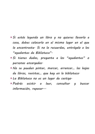 Si estás leyendo un libro y no quieres llevarlo a
 casa, debes colocarlo en el mismo lugar en el que
 lo encontraste. Si no lo recuerdas, entrégalo a los
 “ayudantes de Biblioteca”.
Si tienes dudas, pregunta a los “ayudantes” o
 personas encargadas.
No se pueden pintar, marcar, arrancar… las hojas
 de libros, revistas… que hay en la biblioteca.
La Biblioteca no es un lugar de castigo.
Podrás    asistir   a   leer,   consultar   y    buscar
 información, repasar...
 