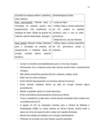 16
(Corredor de acesso externo, vestiários,
estar médico;)
paramentação do setor.
Área semi-restrita: Permite tanto a
circulação do pessoal quanto dos
equipamentos, não interferindo na
assepsia do setor. (Salas de guarda de
material, sala de observação, expurgo;)
• Lavar as mãos
• Utilizar calça e camisa específica
do CC, propés ou sapatos
privativos para o uso no setor,
gorro/touca;
• Dispensa-se o uso de máscara.
Área restrita: Reúnem limites definidos
para a circulação do pessoal, de
equipamentos e materiais. (Sala de
cirurgia, corredor interno, arsenal,
lavabos;)
• Utilizar calça e camisa específica
do CC, gorro/touca, propé e
máscara.
• Cumprir os horários pré-estabelecidos para o início das cirurgias;
• Permanecer com a máscara acima das narinas durante todo o procedimento
cirúrgico;
• Não utilizar acessórios grandes (brincos, pulseiras, relógio, anel);
• Estar com as unhas cortadas;
• Evitar trânsito desnecessário nos diversos setores do serviço;
• Evitar atender celulares dentro da sala de cirurgia durante algum
procedimento;
• Manter o aparelho celular no modo silencioso;
• Evitar comentários desnecessários próximos ao cliente;
• Tocar a campainha ou ligar para o ramal quando necessitar fazer contato com
os profissionais do CC;
• A equipe do CC ao necessitar transitar para a Central de Material e
Esterilização (CME) ou outros setores da Clínica Escola, deverá vestir o
jaleco por cima da roupa do setor e estar com sapatos fechados;
• Manter boa relação de trabalho com a equipe interdisciplinar;
• Participar de reuniões com seus líderes, quando solicitado.
 