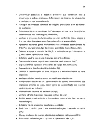 18
 Desenvolver pesquisas e trabalhos científicos que contribuam para o
crescimento e as boas práticas de Enfermagem, participando de tais projetos
e colaborando com seu andamento;
 Participar de atividades científicas da categoria profissional, a fim de manter-
se atualizado;
 Estimular os técnicos e auxiliares de Enfermagem a tomar parte de atividades
desenvolvidas pela sua categoria profissional;
 Verificar a presença dos funcionários no setor, conferindo faltas, atrasos e
licenças, além de realocar os profissionais conforme a necessidade;
 Apresentar relatórios gerais mensalmente das atividades desenvolvidas no
CC (nº de cirurgias feitas, tipo de cirurgia, quantidade de anestesias, etc.);
 Orientar a equipe a respeito da diluição e inativação de produtos químicos
(Cidex, formol, hipoclorito de sódio);
 Solicitar o usuário para a sala de cirurgia com antecedência;
 Controlar diariamente os gastos de materiais e medicamentos do CC;
 Supervisionar as ações dos profissionais da equipe de Enfermagem;
 Supervisionar a desinfecção diária de todo o CC;
 Orientar a desmontagem da sala cirúrgica e o encaminhamento de itens
especiais;
 Verificar materiais e equipamentos necessários ao ato cirúrgico;
 Recepcionar o usuário no CC, certificando-se do correto preenchimento dos
impressos próprios da área, assim como da apresentação dos exames
pertinentes ao ato cirúrgico;
 Acompanhar o paciente até a sala de cirurgia;
 Limitar o trânsito de pessoas nas áreas restritas do setor;
 Auxiliar a equipe na transferência do usuário da maca/cadeira de rodas para a
mesa cirúrgica;
 Colaborar no ato anestésico, caso haja necessidade;
 Posicionar o usuário para o ato anestésico-cirúrgico, colocando os coxins
(s/n);
 Checar resultados de exames laboratoriais realizados no transoperatório;
 Realizar o curativo cirúrgico ou ajudar a equipe em sua execução;
 