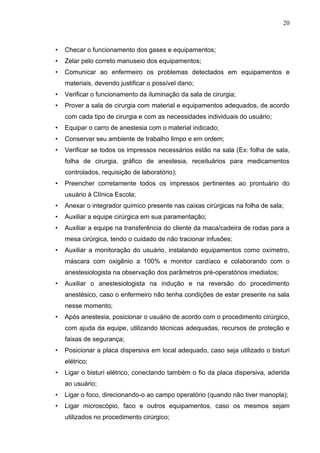 20
• Checar o funcionamento dos gases e equipamentos;
• Zelar pelo correto manuseio dos equipamentos;
• Comunicar ao enfermeiro os problemas detectados em equipamentos e
materiais, devendo justificar o possível dano;
• Verificar o funcionamento da iluminação da sala de cirurgia;
• Prover a sala de cirurgia com material e equipamentos adequados, de acordo
com cada tipo de cirurgia e com as necessidades individuais do usuário;
• Equipar o carro de anestesia com o material indicado;
• Conservar seu ambiente de trabalho limpo e em ordem;
• Verificar se todos os impressos necessários estão na sala (Ex: folha de sala,
folha de cirurgia, gráfico de anestesia, receituários para medicamentos
controlados, requisição de laboratório);
• Preencher corretamente todos os impressos pertinentes ao prontuário do
usuário à Clínica Escola;
• Anexar o integrador químico presente nas caixas cirúrgicas na folha de sala;
• Auxiliar a equipe cirúrgica em sua paramentação;
• Auxiliar a equipe na transferência do cliente da maca/cadeira de rodas para a
mesa cirúrgica, tendo o cuidado de não tracionar infusões;
• Auxiliar a monitoração do usuário, instalando equipamentos como oxímetro,
máscara com oxigênio a 100% e monitor cardíaco e colaborando com o
anestesiologista na observação dos parâmetros pré-operatórios imediatos;
• Auxiliar o anestesiologista na indução e na reversão do procedimento
anestésico, caso o enfermeiro não tenha condições de estar presente na sala
nesse momento;
• Após anestesia, posicionar o usuário de acordo com o procedimento cirúrgico,
com ajuda da equipe, utilizando técnicas adequadas, recursos de proteção e
faixas de segurança;
• Posicionar a placa dispersiva em local adequado, caso seja utilizado o bisturi
elétrico;
• Ligar o bisturi elétrico, conectando também o fio da placa dispersiva, aderida
ao usuário;
• Ligar o foco, direcionando-o ao campo operatório (quando não tiver manopla);
• Ligar microscópio, faco e outros equipamentos, caso os mesmos sejam
utilizados no procedimento cirúrgico;
 