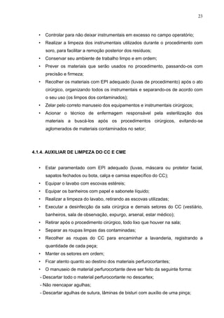 23
• Controlar para não deixar instrumentais em excesso no campo operatório;
• Realizar a limpeza dos instrumentais utilizados durante o procedimento com
soro, para facilitar a remoção posterior dos resíduos;
• Conservar seu ambiente de trabalho limpo e em ordem;
• Prever os materiais que serão usados no procedimento, passando-os com
precisão e firmeza;
• Recolher os materiais com EPI adequado (luvas de procedimento) após o ato
cirúrgico, organizando todos os instrumentais e separando-os de acordo com
o seu uso (os limpos dos contaminados);
• Zelar pelo correto manuseio dos equipamentos e instrumentais cirúrgicos;
• Acionar o técnico de enfermagem responsável pela esterilização dos
materiais a buscá-los após os procedimentos cirúrgicos, evitando-se
aglomerados de materiais contaminados no setor;
4.1.4. AUXILIAR DE LIMPEZA DO CC E CME
• Estar paramentado com EPI adequado (luvas, máscara ou protetor facial,
sapatos fechados ou bota, calça e camisa específico do CC);
• Equipar o lavabo com escovas estéreis;
• Equipar os banheiros com papel e sabonete líquido;
• Realizar a limpeza do lavabo, retirando as escovas utilizadas;
• Executar a desinfecção da sala cirúrgica e demais setores do CC (vestiário,
banheiros, sala de observação, expurgo, arsenal, estar médico);
• Retirar após o procedimento cirúrgico, todo lixo que houver na sala;
• Separar as roupas limpas das contaminadas;
• Recolher as roupas do CC para encaminhar a lavanderia, registrando a
quantidade de cada peça;
• Manter os setores em ordem;
• Ficar atento quanto ao destino dos materiais perfurocortantes;
• O manuseio de material perfurocortante deve ser feito da seguinte forma:
- Descartar todo o material perfurocortante no descartex;
- Não reencapar agulhas;
- Descartar agulhas de sutura, lâminas de bisturi com auxílio de uma pinça;
 