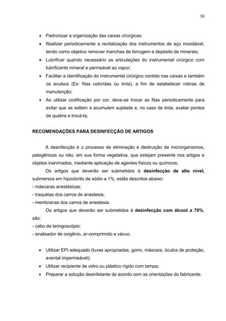 30
 Padronizar a organização das caixas cirúrgicas;
 Realizar periodicamente a revitalização dos instrumentos de aço inoxidável,
tendo como objetivo remover manchas de ferrugem e depósito de minerais;
 Lubrificar quando necessário as articulações do instrumental cirúrgico com
lubrificante mineral e permeável ao vapor;
 Facilitar a identificação do instrumental cirúrgico contido nas caixas e também
os avulsos (Ex: fitas coloridas ou tinta), a fim de estabelecer rotinas de
manutenção;
 Ao utilizar codificação por cor, deve-se trocar as fitas periodicamente para
evitar que se soltem e acumulem sujidade e, no caso de tinta, avaliar pontos
de quebra e trocá-la;
RECOMENDAÇÕES PARA DESINFECÇÃO DE ARTIGOS
A desinfecção é o processo de eliminação e destruição de microrganismos,
patogênicos ou não, em sua forma vegetativa, que estejam presente nos artigos e
objetos inanimados, mediante aplicação de agentes físicos ou químicos.
Os artigos que deverão ser submetidos à desinfecção de alto nível,
submersos em hipoclorito de sódio a 1%, estão descritos abaixo:
- máscaras anestésicas;
- traquéias dos carros de anestesia;
- membranas dos carros de anestesia.
Os artigos que deverão ser submetidos à desinfecção com álcool a 70%,
são:
- cabo de laringoscópio;
- analisador de oxigênio, ar-comprimido e vácuo.
 Utilizar EPI adequado (luvas apropriadas, gorro, máscara, óculos de proteção,
avental impermeável);
 Utilizar recipiente de vidro ou plástico rígido com tampa;
 Preparar a solução desinfetante de acordo com as orientações do fabricante;
 
