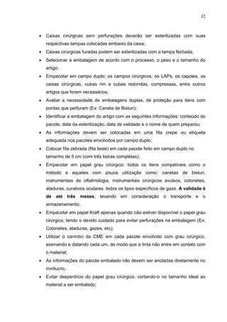 32
 Caixas cirúrgicas sem perfurações deverão ser esterilizadas com suas
respectivas tampas colocadas embaixo da caixa;
 Caixas cirúrgicas furadas podem ser esterilizadas com a tampa fechada;
 Selecionar a embalagem de acordo com o processo, o peso e o tamanho do
artigo;
 Empacotar em campo duplo: os campos cirúrgicos, os LAPs, os capotes, as
caixas cirúrgicas, cubas rim e cubas redondas, compressas, entre outros
artigos que forem necessários;
 Avaliar a necessidade de embalagens duplas, de proteção para itens com
pontas que perfuram (Ex: Caneta de Bisturi);
 Identificar a embalagem do artigo com as seguintes informações: conteúdo do
pacote, data da esterilização, data de validade e o nome de quem preparou;
 As informações devem ser colocadas em uma fita crepe ou etiqueta
adequada nos pacotes envolvidos por campo duplo;
 Colocar fita zebrada (fita teste) em cada pacote feito em campo duplo no
tamanho de 5 cm (com três listras completas);
 Empacotar em papel grau cirúrgico: todos os itens compatíveis como o
método e aqueles com pouca utilização como: canetas de bisturi,
instrumentais de oftalmologia, instrumentais cirúrgicos avulsos, cotonetes,
ataduras, curativos oculares, todos os tipos específicos de gaze. A validade é
de até três meses, levando em consideração o transporte e o
armazenamento;
 Empacotar em papel Kraft apenas quando não estiver disponível o papel grau
cirúrgico, tendo o devido cuidado para evitar perfurações na embalagem (Ex:
Cotonetes, ataduras, gazes, etc);
 Utilizar o carimbo da CME em cada pacote envolvido com grau cirúrgico,
assinando e datando cada um, de modo que a tinta não entre em contato com
o material;
 As informações do pacote embalado não devem ser anotadas diretamente no
invólucro;
 Evitar desperdício do papel grau cirúrgico, cortando-o no tamanho ideal ao
material a ser embalado;
 