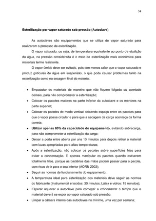 34
Esterilização por vapor saturado sob pressão (Autoclave)
As autoclaves são equipamentos que se utiliza de vapor saturado para
realizarem o processo de esterilização.
O vapor saturado, ou seja, de temperatura equivalente ao ponto de ebulição
da água, na pressão considerada é o meio de esterilização mais econômica para
materiais termo resistente.
O vapor úmido deve ser evitado, pois tem menos calor que o vapor saturado e
produz gotículas de água em suspensão, o que pode causar problemas tanto na
esterilização como na secagem final do material.
 Empacotar os materiais de maneira que não fiquem folgado ou apertado
demais, para não comprometer a esterilização;
 Colocar os pacotes maiores na parte inferior da autoclave e os menores na
parte superior;
 Colocar os pacotes de modo vertical deixando espaço entre os pacotes para
que o vapor possa circular e para que a secagem da carga aconteça da forma
correta;
 Utilizar apenas 80% da capacidade do equipamento, evitando sobrecarga,
para não comprometer a esterilização da carga;
 Deixar a porta entre aberta por uns 10 minutos para depois retirar o material
com luvas apropriadas para altas temperaturas;
 Após a esterilização, não colocar os pacotes sobre superfícies frias para
evitar a condensação. E apenas manipular os pacotes quando estiverem
totalmente frios, porque as bactérias das mãos podem passar para o pacote,
com risco de ir para o seu interior (AORN 2002);
 Seguir as normas de funcionamento do equipamento;
 A temperatura ideal para esterilização dos materiais deve seguir as normas
do fabricante (Instrumental e tecidos: 30 minutos; Látex e vidros: 15 minutos);
 Esperar aquecer a autoclave para começar a cronometrar o tempo que o
material deverá se expor ao vapor saturado sob pressão.
 Limpar a câmara interna das autoclaves no mínimo, uma vez por semana;
 