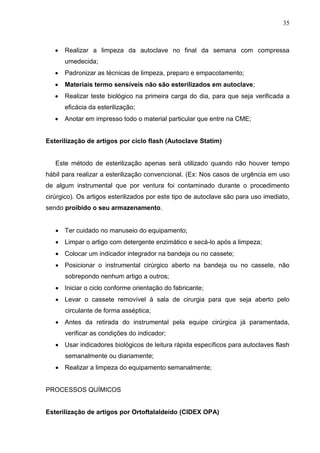 35
 Realizar a limpeza da autoclave no final da semana com compressa
umedecida;
 Padronizar as técnicas de limpeza, preparo e empacotamento;
 Materiais termo sensíveis não são esterilizados em autoclave;
 Realizar teste biológico na primeira carga do dia, para que seja verificada a
eficácia da esterilização;
 Anotar em impresso todo o material particular que entre na CME;
Esterilização de artigos por ciclo flash (Autoclave Statim)
Este método de esterilização apenas será utilizado quando não houver tempo
hábil para realizar a esterilização convencional. (Ex: Nos casos de urgência em uso
de algum instrumental que por ventura foi contaminado durante o procedimento
cirúrgico). Os artigos esterilizados por este tipo de autoclave são para uso imediato,
sendo proibido o seu armazenamento.
 Ter cuidado no manuseio do equipamento;
 Limpar o artigo com detergente enzimático e secá-lo após a limpeza;
 Colocar um indicador integrador na bandeja ou no cassete;
 Posicionar o instrumental cirúrgico aberto na bandeja ou no cassete, não
sobrepondo nenhum artigo a outros;
 Iniciar o ciclo conforme orientação do fabricante;
 Levar o cassete removível à sala de cirurgia para que seja aberto pelo
circulante de forma asséptica;
 Antes da retirada do instrumental pela equipe cirúrgica já paramentada,
verificar as condições do indicador;
 Usar indicadores biológicos de leitura rápida específicos para autoclaves flash
semanalmente ou diariamente;
 Realizar a limpeza do equipamento semanalmente;
PROCESSOS QUÍMICOS
Esterilização de artigos por Ortoftalaldeído (CIDEX OPA)
 