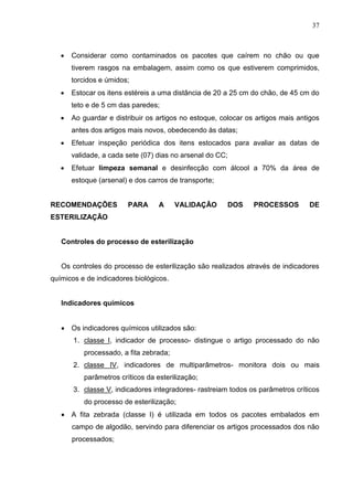 37
 Considerar como contaminados os pacotes que caírem no chão ou que
tiverem rasgos na embalagem, assim como os que estiverem comprimidos,
torcidos e úmidos;
 Estocar os itens estéreis a uma distância de 20 a 25 cm do chão, de 45 cm do
teto e de 5 cm das paredes;
 Ao guardar e distribuir os artigos no estoque, colocar os artigos mais antigos
antes dos artigos mais novos, obedecendo às datas;
 Efetuar inspeção periódica dos itens estocados para avaliar as datas de
validade, a cada sete (07) dias no arsenal do CC;
 Efetuar limpeza semanal e desinfecção com álcool a 70% da área de
estoque (arsenal) e dos carros de transporte;
RECOMENDAÇÕES PARA A VALIDAÇÃO DOS PROCESSOS DE
ESTERILIZAÇÃO
Controles do processo de esterilização
Os controles do processo de esterilização são realizados através de indicadores
químicos e de indicadores biológicos.
Indicadores químicos
 Os indicadores químicos utilizados são:
1. classe I, indicador de processo- distingue o artigo processado do não
processado, a fita zebrada;
2. classe IV, indicadores de multiparâmetros- monitora dois ou mais
parâmetros críticos da esterilização;
3. classe V, indicadores integradores- rastreiam todos os parâmetros críticos
do processo de esterilização;
 A fita zebrada (classe I) é utilizada em todos os pacotes embalados em
campo de algodão, servindo para diferenciar os artigos processados dos não
processados;
 