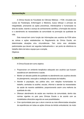 5
Apresentação
A Clínica Escola da Faculdade de Ciências Médicas – FCM, vinculada aos
cursos de Fisioterapia, Enfermagem e Medicina, busca reforçar o princípio de
integralidade, priorizando as ações preventivas, interdisciplinar e humanizada na
área de saúde, visando o avanço do conhecimento científico, a formação dos alunos
e o atendimento às necessidades da comunidade na promoção da qualidade de
vida.
Este manual tem como função dar informações aos usuários da FCM sobre
as rotinas e ações estabelecidas no Regulamento da Clínica Escola, em
determinadas situações e/ou circunstâncias. Tem como eixo atividades
padronizadas que devem ser seguidas habitualmente e ser ponto de referência no
trabalho diário de toda a equipe que a compõe.
Objetivos
1. OBJETIVOS
A Clínica Escola tem como objetivo:
 Proporcionar um ambiente terapêutico adequado aos usuários que buscam
assistência em atendimento à saúde;
 Manter um elevado padrão de qualidade no atendimento aos usuários através
do planejamento, execução e avaliação do processo de trabalho;
 Atender à população, seu público alvo, com relações humanizadas no
trabalho, centradas no acolher, escutar, informar e atender às necessidades
de saúde de maneira satisfatória, proporcionando assim uma melhoria da
qualidade de vida;
 Oferecer atendimento de saúde aos membros da comunidade, dentro das
normas vigentes no país para Clínicas Escola e de acordo com as
modalidades oferecidos segundo as suas possibilidades;
 Criar oportunidade para que o aluno vivencie as mais diferenciadas situações
de experiências em todas as ações clínicas de âmbito ambulatorial, de modo
 