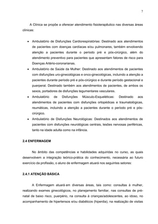 7
A Clínica se propõe a oferecer atendimento fisioterapêutico nas diversas áreas
clínicas:
 Ambulatório de Disfunções Cardiorespiratórias: Destinado aos atendimentos
de pacientes com doenças cardíacas e/ou pulmonares, também envolvendo
atenção a pacientes durante o período pré e pós-cirúrgico, além do
atendimento preventivo para pacientes que apresentam fatores de risco para
Doenças Artério-coronarianas.
 Ambulatório de Saúde da Mulher: Destinado aos atendimentos de pacientes
com disfunções uro-ginecológicas e onco-ginecológicas, incluindo a atenção a
pacientes durante período pré e pós-cirúrgico e durante período gestacional e
puerperal. Destinado também aos atendimentos de pacientes, de ambos os
sexos, portadores de disfunções tegumentares vasculares.
 Ambulatório de Disfunções Músculo-Esqueléticas: Destinado aos
atendimentos de pacientes com disfunções ortopédicas e traumatológicas,
reumáticas, incluindo a atenção a pacientes durante o período pré e pós-
cirúrgico.
 Ambulatório de Disfunções Neurológicas: Destinados aos atendimentos de
pacientes com disfunções neurológicas centrais, lesões nervosas periféricas,
tanto na idade adulta como na infância.
2.4 ENFERMAGEM
No âmbito das competências e habilidades adquiridas no curso, as quais
desenvolvem a integração teórico-prática do conhecimento, necessária ao futuro
exercício da profissão, o aluno de enfermagem atuará nos seguintes setores:
2.4.1 ATENÇÃO BÁSICA
A Enfermagem atuará em diversas áreas, tais como: consultas à mulher,
realizando exames ginecológicos, no planejamento familiar, nas consultas de pré-
natal de baixo risco, puerpério, na consulta à crianças/adolescentes, ao idoso, no
acompanhamento de hipertensos e/ou diabéticos (hiperdia), na realização de visitas
 