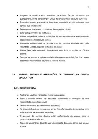 9
 Imagens de usuários e/ou aparelhos da Clínica Escola, colocadas em
qualquer site, como por exemplo, Orkut, deverá acarretar ao aluno punições.
 Todo atendimento aos usuários deverá ser respeitada a individualidade, bem
como a sua privacidade;
 Registrar em livro ata as ocorrências da respectiva clínica;
 Zelar pelo patrimônio da instituição;
 Manter em perfeita ordem e condições de uso os materiais e equipamentos
específicos dos respectivos cursos;
 Manter-se uniformizado de acordo com os padrões estabelecidos pela
Faculdade (Jaleco, sapatos fechados, crachás);
 Manter bom relacionamento interpessoal com toda a equipe da Clínica
Escola;
 Cumprir as normas e rotinas estabelecidas conforme atribuições dos cargos
descritos e relacionados ao ponto 3.1 deste manual.
3.1 NORMAS, ROTINAS E ATRIBUIÇÕES DE TRABALHO NA CLINICA
ESCOLA - FCM
.
3.1.1. RECEPCIONISTA
 Acolher os usuários no local de forma humanizada;
 Todo o usuário deverá ser escutado, objetivando a resolução de sua
necessidade, quando possível;
 Orientá-los quanto ao atendimento solicitado;
 Na impossibilidade de comparecer ao serviço o funcionário deverá avisar com
antecedência, exceto casos especiais;
 O pessoal do serviço deverá estar uniformizado de acordo com a
padronização estabelecida;
 Todos os funcionários deverão usar identificação de acordo com a sua função
e setor;
 