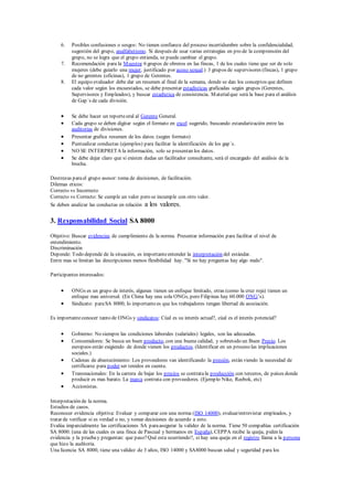 6. Posibles confusiones o sesgos: No tienen confianza del proceso incertidumbre sobre la confidencialidad,
sugestión del grupo, analfabetismo. Si después de usar varias estrategías en pro de la comprensión del
grupo, no se logra que el grupo entienda, se puede cambiar el grupo.
7. Recomendación para la Muestra:6 grupos de obreros en las fincas, 1 de los cuales tiene que ser de solo
mujeres (debe guiarlo una mujer, justificado por acoso sexual.) 3 grupos de supervisores (fincas), 1 grupo
de no gerentes (oficinas), 1 grupo de Gerentes.
8. El equipo evaluador debe dar un resumen al final de la semana, donde se dan los conceptos que definen
cada valor según los encuestados, se debe presentar estadísticas graficadas según grupos (Gerentes,
Supervisores y Empleados), y buscar estadística de consistencia. Materialque será la base para el análisis
de Gap´s de cada división.
 Se debe hacer un reporteoral al Gerente General.
 Cada grupo se deben digitar según el formato en excel sugerido, buscando estandarización entre las
auditorias de divisiones.
 Presentar grafica resumen de los datos. (según formato)
 Puntualizar conductas (ejemplos) para facilitar la identificación de los gap´s.
 NO SE INTERPRETA la información, solo se presentan los datos.
 Se debe dejar claro que si existen dudas un facilitador consultante, será el encargado del análisis de la
brecha.
Destrezas parael grupo asesor: toma de decisiones, de facilitación.
Dilemas eticos:
Correcto vs Incorrecto
Correcto vs Correcto: Se cumple un valor pero se incumple con otro valor.
Se deben analizar las conductas en relación a los valores.
3. Responsabilidad Social SA 8000
Objetivo: Buscar evidencias de cumplimiento de la norma. Presentar información para facilitar el nivel de
entendimiento.
Discriminación
Depende: Todo depende de la situación, es importanteentender la interpretación del estándar.
Entre mas se limitan las descripciones menos flexibilidad hay. "Si no hay preguntas hay algo malo".
Participantes interesados:
 ONGs es un grupo de interés, algunas tienen un enfoque limitado, otras (como la cruz roja) tienen un
enfoque mas universal. (En China hay una sola ONGs, pero Filipinas hay 60.000 ONG’s).
 Sindicato: paraSA 8000, lo importantees que los trabajadores tengan libertad de asociación.
Es importanteconocer tanto de ONGs y sindicatos: Cúal es su interés actual?, cúal es el interés potencial?
 Gobierno: No siempre las condiciones laborales (salariales) legales, son las adecuadas.
 Consumidores: Se busca un buen producto, con una buena calidad, y sobretodo un Buen Precio. Los
europeos están exigiendo de donde vienen los productos. (Identificar en un proceso las implicaciones
sociales.)
 Cadenas de abastecimiento: Los proveedores van identificando la presión, están viendo la necesidad de
certificarse para poder ser tenidos en cuenta.
 Transnacionales: En la carrera de bajar los precios se contratala producción con terceros, de países donde
producir es mas barato. La marca contrata con proveedores. (Ejemplo Nike, Reebok, etc)
 Accionistas.
Interpretación de la norma.
Estudios de casos.
Reconocer evidencia objetiva: Evaluar y comparar con una norma (ISO 14000), evaluar/entrevistar empleados, y
tratar de verificar si es verdad o no, y tomar decisiones de acuerdo a esto.
Evalúa imparcialmente las certificaciones SA paraasegurar la validez de la norma. Tiene 50 compañías certificación
SA 8000. (una de las cuales es una finca de Pascual y hermanos en España), CEPPA recibe la queja, piden la
evidencia y la pruebay preguntan: que paso?Qué esta ocurriendo?, si hay una queja en el registro llama a la persona
que hizo la auditoria.
Una licencia SA 8000, tiene una validez de 3 años, ISO 14000 y SA8000 buscan salud y seguridad para los
 