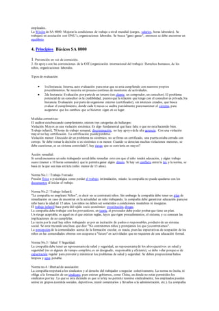 empleados.
La Misión de SA 8000: Mejorar la condiciones de trabajo a nivel mundial (cargos, salarios, horas laborales). Se
trabajará en asociación con ONG’s, organizaciones laborales. Se busca "gano-ganas", entonces se debe encontrar un
equilibrio.
4. Principios Básicos SA 8000
1. Prevención en vez de corrección.
2. En apoyo con las convenciones de la OIT (organización internacional del trabajo): Derechos humanos, de los
niños, organizaciones laborales.
Tipos de evaluación:
 1ra Instancia: Interna, auto evaluación paraestar que se esta cumpliendo con nuestros propios
procedimientos. Se necesita un proceso continuo de monitoreo de actividades.
 2da Instancia: Evaluación por partede un tercero (un cliente, un comprador, un consultor). El problema
potencial de un consultor es la credibilidad, puesto que la relación que tengo con el consultor es privada.3ra
Instancia: Evaluación por partede organismo externo (certificador), sin intereses creados, que busca
evaluar el cumplimiento, donde cada 6 meses se audita parcialmente paramantener el sistema, para
asegurarse que los cambios que se hicieron sigan en su lugar.
Medidas correctivas:
El auditor estabuscando cumplimiento, existen tres categorías de hallazgos:
Violación Mayor, es una violación sistémica: Es algo fundamental que hace falta o que no esta haciendo bien.
Trabajo infantil, 70 horas de trabajo semanal, discriminación, no hay apoyo dela alta gerencia. Con una violación
mayor no hay certificación. La certificación puedeperderse.
Violación menor: Descuido de un problema no sistémico, no se firmo un certificado, una puertaestaba cerrada con
cerrojo. Se debe tomar la decisión si es sistémico o es menor. Cuando se detectan muchas violaciones menores, se
debe cuestionar, es un sistema controlado?, hay riesgo que se convierta en mayor?
Acción remedial:
Si usted encuentra un niño trabajando usted debe remediar esto con que el niño tendrá educación, y algún trabajo
suave (menor a 10 horas semanales) que le permitaganar algún dinero. Si hay un conflicto entre la ley y la norma, se
basa en la que sea mas estricta (niño: menor de 15 años).
Norma No.1 / Trabajo Forzado:
Presión física o psicológica como perder el trabajo, intimidación, miedo; la compañía no puede quedarse con los
documentos al iniciar el trabajo.
Norma No.2 / Trabajo Infantil:
"La compañía no empleará Niños", es decir no se contratará niños. Sin embargo la compañía debe tener un plan de
remediación en caso de encontrar en la actualidad un niño trabajando, la compañía debe garantizar educación paraese
niño hasta la edad de 15 años. Los niños no deben ser sometidos a condiciones insalubres ni inseguras.
El trabajo infantil hace partedel tejido socio económico: prostitución, drogas.
La compañía debe trabajar con los proveedores, en teoría, el proveedor debe poder probar que tiene un plan.
Un riesgo aceptable, es aquel en el que existen reglas, leyes que rigen procedimientos, el sistema, y se conocen las
implicaciones de no cumplirlas.
La razón por la cual hay niños trabajando es por un incitación de padres o responsables, producto de un sistema
social. Se esta trazando una línea que dice "No contratemos niños y protejamos los que yacontratamos".
La percepción de la comunidades acerca de la formación escolar, es reacia, pues las expectativas de ocupación de los
niños en las comunidades obreras son ocuparse a "futuro" en actividades que no requieren de una educación formal.
Norma No.3 / Salud Y Seguridad:
La compañía debe tener un representantede salud y seguridad, un representantede los altos ejecutivos en salud y
seguridad (no es alguien de tiempo completo, es un designado, responsable y eficiente), se debe velar porquese de
capacitación regular para prevenir y minimizar los problemas de salud y seguridad. Se deben proporcionar baños
limpios y agua potable.
Norma no.4 / libertad de asociación:
La compañía respetará a los sindicatos y al derecho del trabajador a negociar colectivamente. La norma no incita, ni
obliga a la formación de un sindicato, pues existen gobiernos, como China, en donde no están permitidos los
sindicatos por ley. Lo que se esta diciendo es que si la ley no permite reunirse sindicalmente, los empleados pueden
unirse en grupos.(comités sociales, deportivos, reunir comentarios y llevarlos a la administración, etc.). La compañía
 