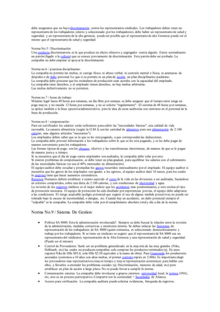 debe asegurarse que no haya discriminación contra los representantes sindicales. Los trabajadores deben tener un
representantede los trabajadores (electo y seleccionado por los trabajadores), debe haber un representantede salud y
seguridad, y un representantede la alta gerencia, puedeser posible que el representantede alta Gerencia puede ser el
mismo que el representantede salud y seguridad.
Norma No.5 / Discriminación:
Una conducta discriminatoria es la que produce un efecto ofensivo y segregador contra alguién. Existe normalmente
un patrón (ligado a la cultura) que se conoce previamente de discriminación. Este patrón debe ser probado. La
compañía no debe emplear ni apoyar la discriminación.
Norma no.6 / practicas disciplinarias:
La compañía no permite las multas, ni castigo físico, ni abuso verbal, ni coerción mental o física, ni amenazas de
despidos o de daño personal. Lo que si se permite es un plan de acción, un plan disciplinarios paulatino.
La compañía debe procurar que los estándares de producción sean acordes con la capacidad del empleado.
La compañía tiene derechos, y el empleado tienen derechos, no hay multas arbitrarias.
Las multas definitivamente no se permiten.
Norma no.7 / horas de trabajo:
Máximo legal hasta 48 horas por semanas, un día libre por semana; se debe asegurar que el tiempo extra tenga un
pago mayor, y no exceda 12 horas por semanas, y no se solicite "regularmente". El sistema de 48 horas p or semanas,
se aplica también a la línea ejecutiva/administrativa, pero la idea de estas auditorias son centrarse en el personal de la
línea de producción.
Norma no.8 / compensación:
Para ser certificados los salarios serán suficientes paracubrir las "necesidades básicas", una calidad de vida
razonable. La canasta alimenticia (según la O.M.S, son las cantidad de alimentos para una alimentación de 2.100
calorías, mas algunos artículos "necesarios").
Los empleados deben saber que es lo que se les estapagando, a que corresponden las deducciones.
La compañía debe proveer información a los trabajadores sobre lo que se les esta pagando, y se les debe pagar de
manera conveniente para los trabajadores.
Las formas típicas de pago, son los cheques, efectivo y las transferencias electrónicas, de manera de que se le pague
de manera justay a tiempo.
Si se encuentra que el día de pago varios empleados son asaltados, la compañía debe velar por esto.
Si existen problemas de compensación, se debe tener un plan gradual, para equilibrar los salarios con el cubrimiento
de las necesidades básicas (se usa el 40% mensuales en alimentación).
El equipo auditor debe estudiar y promediar los gastos recurridos mensualmente por el empleado. El equipo auditor si
encuentra que los gastos de los empleados son iguales a los egresos, el equipo auditor dará 18 meses, para los cuales
la empresa tiene que hacer aumentos sistemáticos.
Recursos Humanos deberá establecer a cuanto equivale el costo de la vida en las divisiones a ser auditadas, basándose
en criterios compartidos, sobre una dieta de 2.100 calorías, y con condiciones de electricidad y agua.
La revisión de los registros médicos es el mejor indicio que los accidentes mas predominantes, y esto estima el tipo
de protección necesaria. El equipo de protección ha sido diseñado por experiencias previas, el equipo debe adaptarse
a las condiciones. El riesgo aceptable (peligro potencial que sugiere el uso de alguna medida protectiva), no puede ser
tolerado bajo la excusa de incomodidad, o alergias, etc. Cuando hay un accidente, un daño potencial siempre el
"culpable" es la compañía. La compañía debe velar por el cumplimiento absoluto totaly día a día de la norma.
Norma No.9 / Sistema De Gestion:
 Política SA 8000: Esta la administración involucrada?. Siempre se debe buscar la relación entre la revisión
de la administración, medidas correctivas y monitoreo interno. Se deben enlazar las funciones de:
representación de los trabajadores de SA 8000 (quien comunica, es seleccionado democráticamente y
trabaja por los trabajadores. Si se tiene un sindicato se sugiere que el representantede SA 8000 sea un
representantedel sindicato), representación de la Alta Gerencia y una representación de salud y seguridad.
(Puede ser el mismo).
 Control de Proveedores: Suele ser un problema generalizado en la mayoría de las muy grandes (Nike,
Hallmark, etc) las cuales no producen compañías solo compran los productos terminados (ej. En unos
zapatos Nikede Dlls $85.0, solo Dlls $2.50 equivalen a la mano de obra). Para Guatemala los productores
asociados (contratos a 10 años con altas multas, el primer contrato expira en 2.006). Es importanteelegir
los proveedores mas representativos (mayor tiempo y mayor representación económica) para hablar con
ellos, y llevarlos a entender los problemas sociales (ej. Discriminación, menores de edad, etc) pero
establecer un plan de acción a largo plazo. No se puede forzar a cumplir la norma.
 Comunicación externa: La compañía debe involucrar a grupos externos: universidad local, la prensa, ONG,
etc, este es un proceso participativo. Compartir con la comunidad = Sociedades de Alianza.
 Acceso para verificación: La compañía auditara puedesolicitar evidencias, búsqueda de registros.
 