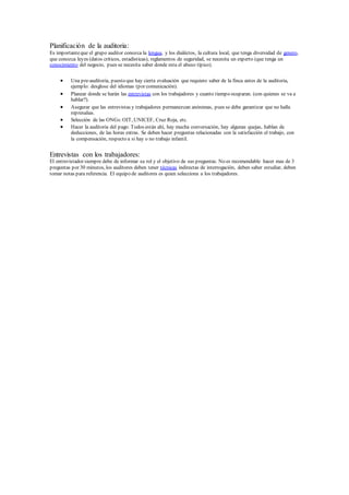 Planificación de la auditoria:
Es importanteque el grupo auditor conozca la lengua, y los dialéctos, la cultura local, que tenga diversidad de genero,
que conozca leyes (datos críticos, estadísticas), reglamentos de seguridad, se necesita un experto (que tenga un
conocimiento del negocio, pues se necesita saber donde esta el abuso típico).
 Una pre-auditoria, puesto que hay cierta evaluación que requiero saber de la finca antes de la auditoria,
ejemplo: desglose del idiomas (por comunicación).
 Planear donde se harán las entrevistas con los trabajadores y cuanto tiempo ocuparan. (con quienes se va a
hablar?).
 Asegurar que las entrevistas y trabajadores permanezcan anónimas, pues se debe garantizar que no halla
represalias.
 Selección de las ONGs:OIT, UNICEF, Cruz Roja, etc.
 Hacer la auditoria del pago: Todos están ahí, hay mucha conversación, hay algunas quejas, hablan de
deducciones, de las horas extras. Se deben hacer preguntas relacionadas con la satisfacción el trabajo, con
la compensación, respecto a si hay o no trabajo infantil.
Entrevistas con los trabajadores:
El entrevistador siempre debe de informar su rol y el objetivo de sus preguntas. No es recomendable hacer mas de 3
preguntas por 30 minutos, los auditores deben tener técnicas indirectas de interrogación, deben saber estudiar, deben
tomar notas para referencia. El equipo de auditores es quien selecciona a los trabajadores.
 