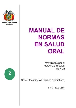 MANUAL DE
            NORMAS
           EN SALUD
               ORAL
                       Movilizados por el
                       derecho a la salud
                                y la vida

2
    Serie :Documentos Técnico Normativos


                          Bolivia – Octubre, 2006
 
