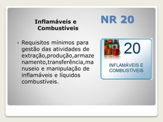 Inflamáveis e NR 20 
Combustíveis 
 Requisitos mínimos para 
gestão das atividades de 
extração,produção,armaze 
namento,transferência,ma 
nuseio e manipulação de 
inflamáveis e líquidos 
combustíveis. 
 