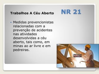 Trabalhos A Céu Aberto NR 21 
 Medidas prevencionistas 
relacionadas com a 
prevenção de acidentes 
nas atividades 
desenvolvidas a céu 
aberto, tais como, em 
minas ao ar livre e em 
pedreiras. 
 