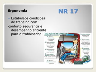 Ergonomia NR 17 
 Estabelece condições 
de trabalho com 
conforto,segurança e 
desempenho eficiente 
para o trabalhador. 
 