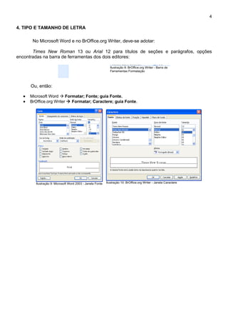 4

4. TIPO E TAMANHO DE LETRA

       No Microsoft Word e no BrOffice.org Writer, deve-se adotar:

       Times New Roman 13 ou Arial 12 para títulos de seções e parágrafos, opções
encontradas na barra de ferramentas dos dois editores:

                                                             Ilustração 8: BrOffice.org Writer - Barra de
                                                             Ferramentas Formatação




      Ou, então:

  •   Microsoft Word  Formatar; Fonte; guia Fonte.
  •   BrOffice.org Writer  Formatar; Caractere; guia Fonte.




        Ilustração 9: Microsoft Word 2003 - Janela Fonte   Ilustração 10: BrOffice.org Writer - Janela Caractere
 