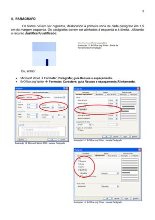 5

5. PARÁGRAFO

        Os textos devem ser digitados, deslocando a primeira linha de cada parágrafo em 1,5
cm da margem esquerda. Os parágrafos devem ser alinhados à esquerda e à direita, utilizando
o recurso Justificar/Justificado:


                                                              Ilustração 12: BrOffice.org Writer - Barra de
                                                              Ferramentas Formatação




        Ou, então:

   •   Microsoft Word  Formatar; Parágrafo; guia Recuos e espaçamento.
   •   BrOffice.org Writer  Formatar; Caractere; guia Recuos e espaçamento/Alinhamento.




                                                          Ilustração 14: BrOffice.org Writer - Janela Parágrafo
  Ilustração 13: Microsoft Word 2003 - Janela Parágrafo




                                                          Ilustração 15: BrOffice.org Writer - Janela Parágrafo
 