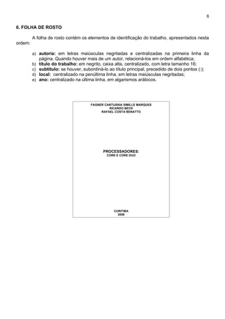 6

6. FOLHA DE ROSTO

         A folha de rosto contém os elementos de identificação do trabalho, apresentados nesta
ordem:

         a) autoria: em letras maiúsculas negritadas e centralizadas na primeira linha da
              página. Quando houver mais de um autor, relacioná-los em ordem alfabética;
         b)   título do trabalho: em negrito, caixa alta, centralizado, com letra tamanho 16;
         c)   subtítulo: se houver, subordiná-lo ao título principal, precedido de dois pontos (:);
         d)   local: centralizado na penúltima linha, em letras maiúsculas negritadas;
         e)   ano: centralizado na última linha, em algarismos arábicos.




                                        FAGNER CANTUÁRIA SIMILLE MARQUES
                                                 RICARDO BECK
                                             RAFAEL COSTA BENATTO




                                               PROCESSADORES:
                                                CORE E CORE DUO




                                                    CURITIBA
                                                      2008
 