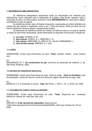 7

7. REFERÊNCIAS BIBLIOGRÁFICAS

         As referências bibliográficas apresentam todas as informações dos materiais que,
efetivamente, foram utilizados para a elaboração do trabalho. Elas devem aparecer após a
conclusão do texto, em folha própria, trazendo o título REFERÊNCIAS em caixa alta e negrito,
centralizado no topo da página.
         As referências devem estar alinhadas à esquerda, organizadas por ordem alfabética de
sobrenome dos autores e separadas, entre si, por 1 linha em branco. Entre as linhas de uma
mesma referência, deve-se adotar o espaçamento simples.
         Os elementos da referência devem ser obtidos na folha de rosto ou no próprio capítulo
ou artigo do documento pesquisado, sendo observadas as seguintes normas para a citação de:

       a)    um autor: CASTRO, C. M.;
       b)    dois autores: CERVO, A. L.; BERVIAN, P. A.;
       c)    três autores: ENRICONE, D.; GRILLO, M.; CALVO; HERNANDEZ, I.;
       d)    mais de três autores: RIBEIRO, A. L. et al.


7.1 LIVROS

SOBRENOME, Iniciais do(s) Prenome(s) do autor. Título: subtítulo. Edição. Local: Editora,
ano.

Ex:
MALDONADO, M. T. Os construtores da paz: caminhos da prevenção da violência. 2. ed.
São Paulo: Moderna, 2004.


7.2 ARTIGOS DE PERIÓDICOS (REVISTAS)

SOBRENOME, Iniciais do(s) Prenome(s) do autor. Título do artigo. Título do Periódico, local
de publicação, número do volume, número do fascículo, página inicial-final do artigo, data.

Ex:
BARELLA, J. E. A revolução no escuro. Veja, São Paulo, v. 1875, n. 37, p. 52-53, out. 2004.


7.3 DOCUMENTOS CONSULTADOS NA INTERNET

SOBRENOME, Iniciais do(s) Prenome(s) do autor. Título. Disponível em: <endereço
eletrônico> Acesso em: data (dia, mês, ano).

Ex.:
DREYER, D. O dia nacional da matemática. Disponível em:
<http://www.educacional.com.br/noticiacomentada/040505_not01.asp> Acesso em: 20 out.
2004.
 