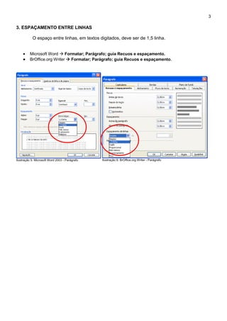 3

3. ESPAÇAMENTO ENTRE LINHAS

           O espaço entre linhas, em textos digitados, deve ser de 1,5 linha.


          Microsoft Word  Formatar; Parágrafo; guia Recuos e espaçamento.
          BrOffice.org Writer  Formatar; Parágrafo; guia Recuos e espaçamento.




Ilustração 5: Microsoft Word 2003 - Parágrafo   Ilustração 6: BrOffice.org Writer - Parágrafo
 