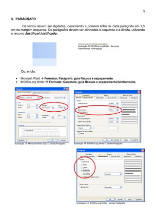 5

5. PARÁGRAFO

        Os textos devem ser digitados, deslocando a primeira linha de cada parágrafo em 1,5
cm da margem esquerda. Os parágrafos devem ser alinhados à esquerda e à direita, utilizando
o recurso Justificar/Justificado:


                                                              Ilustração 12: BrOffice.org Writer - Barra de
                                                              Ferramentas Formatação




        Ou, então:

       Microsoft Word  Formatar; Parágrafo; guia Recuos e espaçamento.
       BrOffice.org Writer  Formatar; Caractere; guia Recuos e espaçamento/Alinhamento.




  Ilustração 13: Microsoft Word 2003 - Janela Parágrafo   Ilustração 14: BrOffice.org Writer - Janela Parágrafo




                                                            Ilustração 15: BrOffice.org Writer - Janela Parágrafo
 