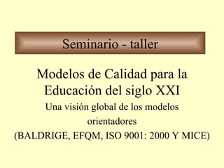 Seminario - taller Modelos de Calidad para la Educación del siglo XXI Una visión global de los modelos orientadores (BALDRIGE, EFQM, ISO 9001: 2000 Y MICE) 