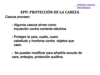 Cascos proveen:
- Algunos cascos sirven como
insulación contra corriente eléctrica
- Protejen la cara, cuello, cuero
cabelludo y hombros contra objetos que
caen.
- Se pueden modificar para añadirle escudo de
cara, anteojos, protección auditiva.
EPP: PROTECCIÓN DE LA CABEZA
OVERALL HEALTH
DIPLOMADO
 